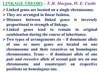 LINKAGE THEORY - T. H. Morgan, W. E. Castle
Linked genes are located on a single chromosome.
They are arranged in linear fashion.
Distance between linked genes is inversely
proportional to strength of linkage.
Linked genes tend to remain in original
combination during the course of inheritance.
Two types of arrangements cis – if dominant allele
of one or more genes are located on one
chromosome and their recessives on homologous
chromosomes. Trans – if dominant allele of one
pair and recessive allele of second pair are on one
chromosome and counterpart on respective
positions on homologous one.
 
