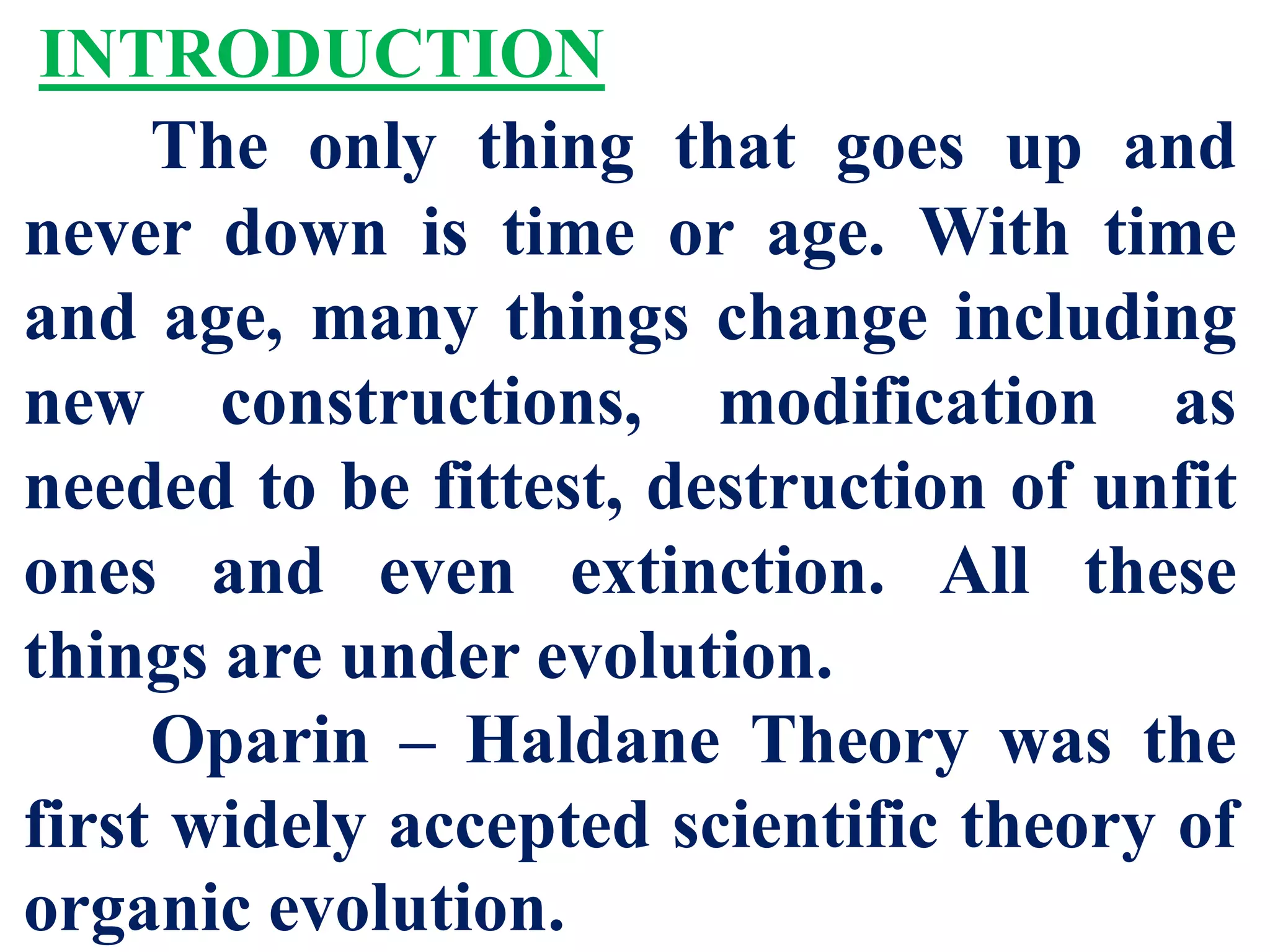 INTRODUCTION
The only thing that goes up and
never down is time or age. With time
and age, many things change including
new constructions, modification as
needed to be fittest, destruction of unfit
ones and even extinction. All these
things are under evolution.
Oparin – Haldane Theory was the
first widely accepted scientific theory of
organic evolution.
 