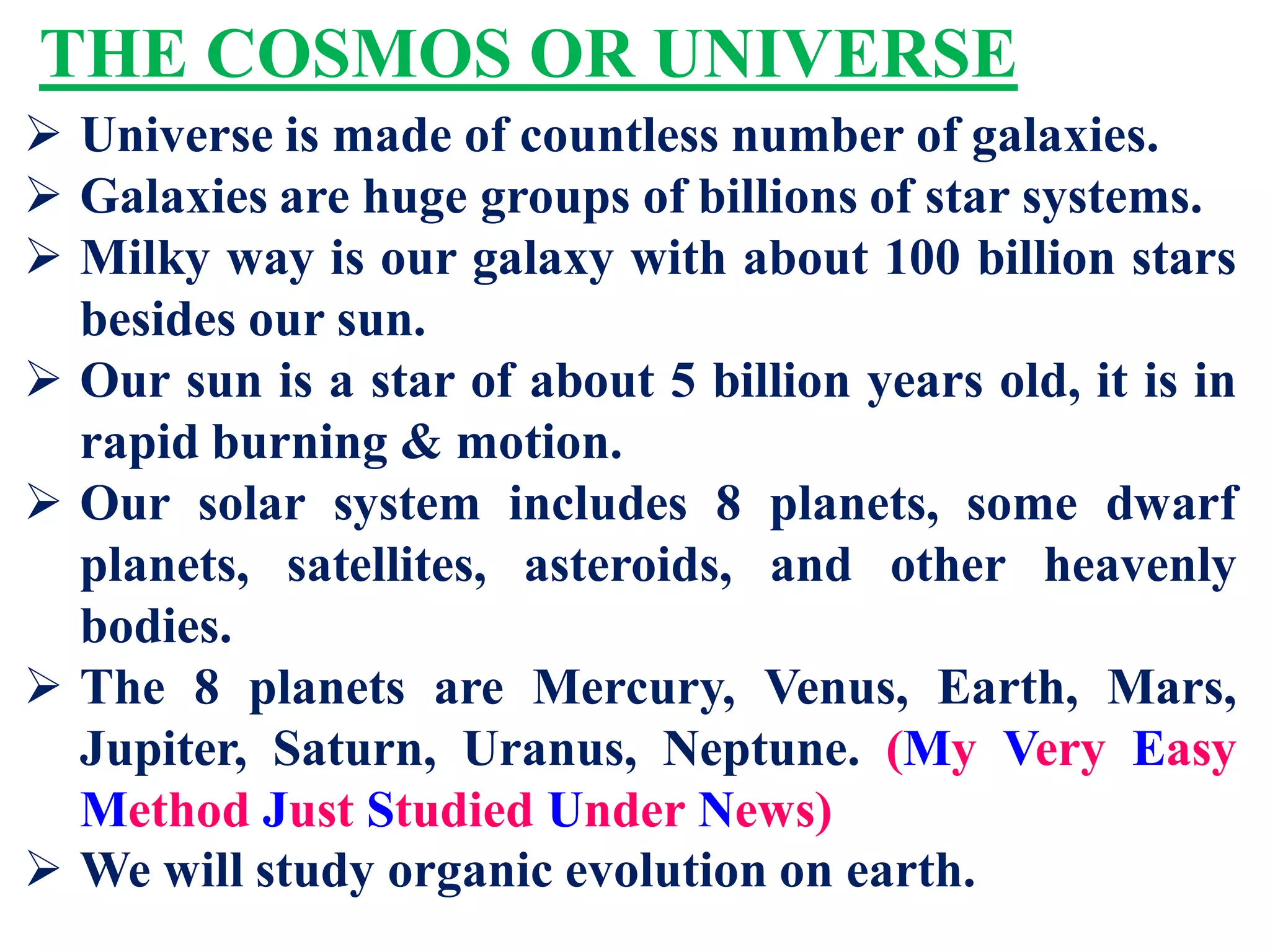 THE COSMOS OR UNIVERSE
 Universe is made of countless number of galaxies.
 Galaxies are huge groups of billions of star systems.
 Milky way is our galaxy with about 100 billion stars
besides our sun.
 Our sun is a star of about 5 billion years old, it is in
rapid burning & motion.
 Our solar system includes 8 planets, some dwarf
planets, satellites, asteroids, and other heavenly
bodies.
 The 8 planets are Mercury, Venus, Earth, Mars,
Jupiter, Saturn, Uranus, Neptune. (My Very Easy
Method Just Studied Under News)
 We will study organic evolution on earth.
 