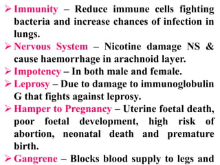 Immunity – Reduce immune cells fighting
bacteria and increase chances of infection in
lungs.
Nervous System – Nicotine damage NS &
cause haemorrhage in arachnoid layer.
Impotency – In both male and female.
Leprosy – Due to damage to immunoglobulin
G that fights against leprosy.
Hamper to Pregnancy – Uterine foetal death,
poor foetal development, high risk of
abortion, neonatal death and premature
birth.
Gangrene – Blocks blood supply to legs and
 