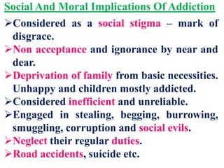 Social And Moral Implications Of Addiction
Considered as a social stigma – mark of
disgrace.
Non acceptance and ignorance by near and
dear.
Deprivation of family from basic necessities.
Unhappy and children mostly addicted.
Considered inefficient and unreliable.
Engaged in stealing, begging, burrowing,
smuggling, corruption and social evils.
Neglect their regular duties.
Road accidents, suicide etc.
 