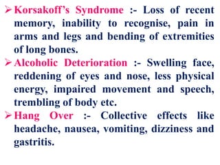 Korsakoff’s Syndrome :- Loss of recent
memory, inability to recognise, pain in
arms and legs and bending of extremities
of long bones.
Alcoholic Deterioration :- Swelling face,
reddening of eyes and nose, less physical
energy, impaired movement and speech,
trembling of body etc.
Hang Over :- Collective effects like
headache, nausea, vomiting, dizziness and
gastritis.
 
