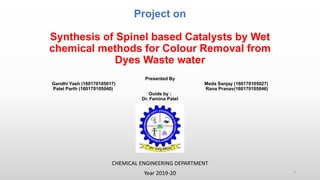 Project on
Synthesis of Spinel based Catalysts by Wet
chemical methods for Colour Removal from
Dyes Waste water
Presented By
Gandhi Yash (160170105017) Meda Sanjay (160170105027)
Patel Parth (160170105040) Rana Pranav(160170105046)
Guide by :
Dr. Femina Patel
CHEMICAL ENGINEERING DEPARTMENT
Year 2019-20 1
 