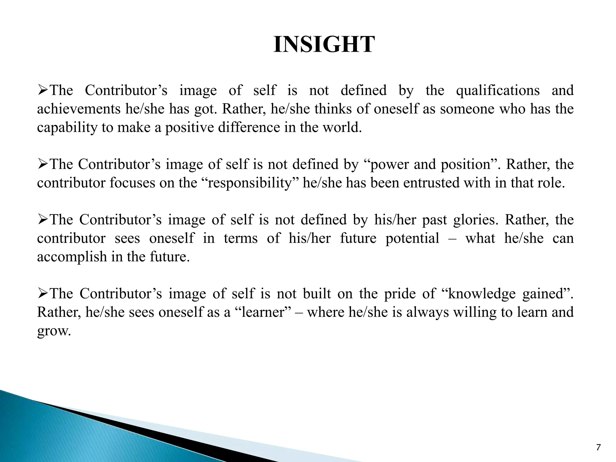7
INSIGHT
The Contributor’s image of self is not defined by the qualifications and
achievements he/she has got. Rather, he/she thinks of oneself as someone who has the
capability to make a positive difference in the world.
The Contributor’s image of self is not defined by “power and position”. Rather, the
contributor focuses on the “responsibility” he/she has been entrusted with in that role.
The Contributor’s image of self is not defined by his/her past glories. Rather, the
contributor sees oneself in terms of his/her future potential – what he/she can
accomplish in the future.
The Contributor’s image of self is not built on the pride of “knowledge gained”.
Rather, he/she sees oneself as a “learner” – where he/she is always willing to learn and
grow.
 