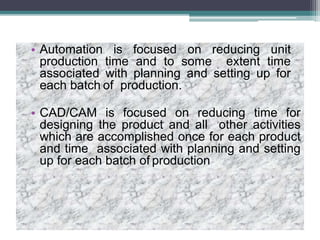 • Automation is focused on reducing unit
production time and to some extent time
associated with planning and setting up for
each batch of production.
• CAD/CAM is focused on reducing time for
designing the product and all other activities
which are accomplished once for each product
and time associated with planning and setting
up for each batch of production
 