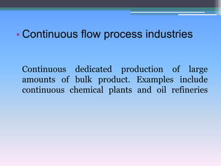 • Continuous flow process industries
Continuous dedicated production of large
amounts of bulk product. Examples include
continuous chemical plants and oil refineries
 