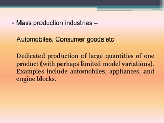 • Mass production industries –
Automobiles, Consumer goods etc
Dedicated production of large quantities of one
product (with perhaps limited model variations).
Examples include automobiles, appliances, and
engine blocks.
 