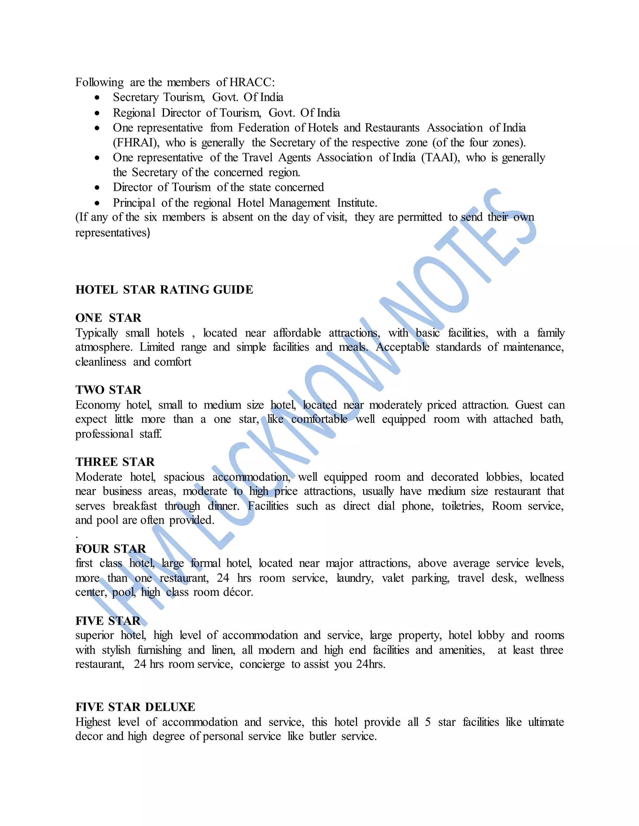 Following are the members of HRACC:
 Secretary Tourism, Govt. Of India
 Regional Director of Tourism, Govt. Of India
 One representative from Federation of Hotels and Restaurants Association of India
(FHRAI), who is generally the Secretary of the respective zone (of the four zones).
 One representative of the Travel Agents Association of India (TAAI), who is generally
the Secretary of the concerned region.
 Director of Tourism of the state concerned
 Principal of the regional Hotel Management Institute.
(If any of the six members is absent on the day of visit, they are permitted to send their own
representatives)
HOTEL STAR RATING GUIDE
ONE STAR
Typically small hotels , located near affordable attractions, with basic facilities, with a family
atmosphere. Limited range and simple facilities and meals. Acceptable standards of maintenance,
cleanliness and comfort
TWO STAR
Economy hotel, small to medium size hotel, located near moderately priced attraction. Guest can
expect little more than a one star, like comfortable well equipped room with attached bath,
professional staff.
THREE STAR
Moderate hotel, spacious accommodation, well equipped room and decorated lobbies, located
near business areas, moderate to high price attractions, usually have medium size restaurant that
serves breakfast through dinner. Facilities such as direct dial phone, toiletries, Room service,
and pool are often provided.
.
FOUR STAR
first class hotel, large formal hotel, located near major attractions, above average service levels,
more than one restaurant, 24 hrs room service, laundry, valet parking, travel desk, wellness
center, pool, high class room décor.
FIVE STAR
superior hotel, high level of accommodation and service, large property, hotel lobby and rooms
with stylish furnishing and linen, all modern and high end facilities and amenities, at least three
restaurant, 24 hrs room service, concierge to assist you 24hrs.
FIVE STAR DELUXE
Highest level of accommodation and service, this hotel provide all 5 star facilities like ultimate
decor and high degree of personal service like butler service.
 