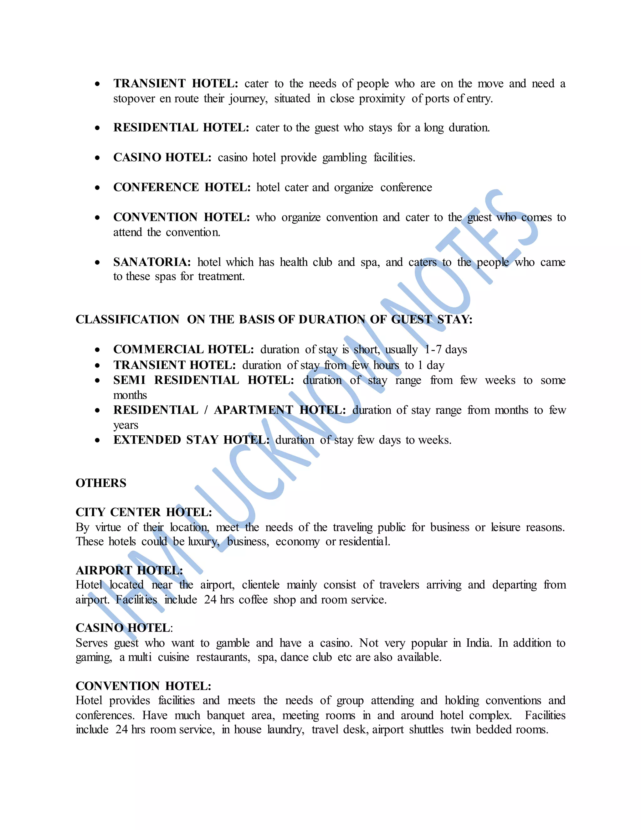  TRANSIENT HOTEL: cater to the needs of people who are on the move and need a
stopover en route their journey, situated in close proximity of ports of entry.
 RESIDENTIAL HOTEL: cater to the guest who stays for a long duration.
 CASINO HOTEL: casino hotel provide gambling facilities.
 CONFERENCE HOTEL: hotel cater and organize conference
 CONVENTION HOTEL: who organize convention and cater to the guest who comes to
attend the convention.
 SANATORIA: hotel which has health club and spa, and caters to the people who came
to these spas for treatment.
CLASSIFICATION ON THE BASIS OF DURATION OF GUEST STAY:
 COMMERCIAL HOTEL: duration of stay is short, usually 1-7 days
 TRANSIENT HOTEL: duration of stay from few hours to 1 day
 SEMI RESIDENTIAL HOTEL: duration of stay range from few weeks to some
months
 RESIDENTIAL / APARTMENT HOTEL: duration of stay range from months to few
years
 EXTENDED STAY HOTEL: duration of stay few days to weeks.
OTHERS
CITY CENTER HOTEL:
By virtue of their location, meet the needs of the traveling public for business or leisure reasons.
These hotels could be luxury, business, economy or residential.
AIRPORT HOTEL:
Hotel located near the airport, clientele mainly consist of travelers arriving and departing from
airport. Facilities include 24 hrs coffee shop and room service.
CASINO HOTEL:
Serves guest who want to gamble and have a casino. Not very popular in India. In addition to
gaming, a multi cuisine restaurants, spa, dance club etc are also available.
CONVENTION HOTEL:
Hotel provides facilities and meets the needs of group attending and holding conventions and
conferences. Have much banquet area, meeting rooms in and around hotel complex. Facilities
include 24 hrs room service, in house laundry, travel desk, airport shuttles twin bedded rooms.
 