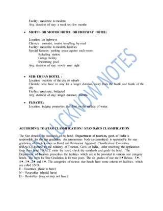 Facility: moderate to modern
Avg. duration of stay: a week too few months
 MOTEL OR MOTOR HOTEL OR FREEWAY HOTEL:
Location: on highways
Clientele: motorist, tourist travelling by road
Facility: moderate to modern facilities
Special features: parking space against each room
Refueling station
Garage facility
Swimming pool
Avg. duration of stay: mostly over night
 SUB- URBAN HOTEL :
Location: outskirts of the city or suburb
Clientele: who have to stay for a longer duration, away from the hustle and bustle of the
city
Facility: moderate, budgeted
Avg. duration of stay: longer duration, months
 FLOATEL:
Location: lodging properties that float on the surface of water.
ACCORDING TO STAR CLASSIFICATION/ STANDARD CLASSIFICATION
The Star denotes the standards of the hotel. Department of tourism, govt. of India is
responsible for the star gradation. An autonomous body (a committee) is responsible for star
gradation of hotels known as Hotel and Restaurant Approval Classification Committee
(HRACC), formed by the Ministry of Tourism, Govt. of India. After receiving the application
form from hotel HRACC visits the hotel, check the standards and grade the hotel. The
Department of Tourism prescribes the facilities which are to be provided in various star category
hotels. The term for Star Gradation is for two years. The six grades of star are 5Deluxe, 5,
4, 3, 2 and 1. The categories of various star hotels have some criteria or facilities, which
are called END.
E – Essentials (have to have)
N – Necessities (should have)
D – Desirables (may or may not have)
 