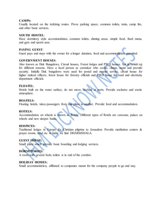 CAMPS:
Usually located on the trekking routes. Prove parking space, common toilets, tents, camp fire,
and other basic services.
YOUTH HOSTEL:
Have dormitory style accommodation, common toilets, dinning areas, simple food, fixed menu,
and gym and sports area
PAYING GUEST:
Guest pays and stays with the owner for a longer duration, food and accommodation provided.
GOVERNMENT HOUSES:
Also known as Dak Bungalows, Circuit houses, Forest lodges and PWD houses. Set in British raj
for different reasons. Have a local person as caretaker who cooks, cleans, assist and provide
security. Initially Dak bungalows were used for postal and courier service, circuit house for
higher ranked officers, forest house for forestry officials and PWD house for road and electricity
department officials.
FLOATEL:
Hotels built on the water surface, do not move, docked at ports. Provide exclusive and exotic
atmosphere.
BOATELS:
Floating hotels, takes passengers from one place to another. Provide food and accommodation.
ROTELS:
Accommodation on wheels is known as Rotels. Different types of Rotels are caravans, palace on
wheels and new sleeper buses.
HOSPICES:
Traditional lodges in Europe for Christian pilgrims to Jerusalem. Provide meditation centers &
prayer rooms, food etc. in India we find DHARMSHALA.
GUEST HOUSE:
Small place which provide basic boarding and lodging services.
DORMITORIES:
A room with several beds, toilets is in end of the corridor.
HOLIDAY HOMES:
Small accommodation, affiliated to companies meant for the company people to go and stay.
 