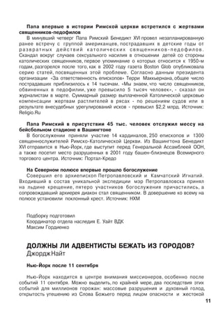 Ïàïà âïåðâûå â èñòîðèè Ðèìñêîé öåðêâè âñòðåòèëñÿ ñ æåðòâàìè
ñâÿùåííèêîâ-ïåäîôèëîâ
Â ìèíóâøèé ÷åòâåðã Ïàïà Ðèìñêèé Áåíåäèêò XVI ïðîâåë íåçàïëàíèðîâàííóþ
ðàíåå âñòðå÷ó ñ ãðóïïîé àìåðèêàíöåâ, ïîñòðàäàâøèõ â äåòñêèå ãîäû îò
ð à ç â ð à ò í û õ ä å é ñ ò â è é ê à ò î ë è ÷ å ñ ê è õ ñ â ÿ ù å í í è ê î â - ï å ä î ô è ë î â .
Ñêàíäàë âîêðóã ñëó÷àåâ ñåêñóàëüíîãî íàñèëèÿ â îòíîøåíèè äåòåé ñî ñòîðîíû
êàòîëè÷åñêèõ ñâÿùåííèêîâ, ïåðâîå óïîìèíàíèå î êîòîðûõ îòíîñèòñÿ ê 1950-ì
ãîäàì, ðàçãîðåëñÿ ïîñëå òîãî, êàê â 2002 ãîäó ãàçåòà Boston Glob îïóáëèêîâàëà
ñåðèþ ñòàòåé, ïîñâÿùåííûõ ýòîé ïðîáëåìå. Ñîãëàñíî äàííûì ïðåçèäåíòà
îðãàíèçàöèè «Çà îòâåòñòâåííîñòü åïèñêîïîâ» Òåððè Ìàêêüåðíàíà, îáùåå ÷èñëî
ïîñòðàäàâøèõ ïðèáëèçèëîñü ê 14 òûñÿ÷àì. «Ìû çíàåì, ÷òî ÷èñëî ñâÿùåííèêîâ,
îáâèíåííûõ â ïåäîôèëèè, óæå ïðåâûñèëî 5 òûñÿ÷ ÷åëîâåê», - ñêàçàë îí
æóðíàëèñòàì â ìàðòå. Ñóììàðíûé ðàçìåð âûïëà÷åííîé Êàòîëè÷åñêîé öåðêîâüþ
êîìïåíñàöèè æåðòâàì ðàñòëèòåëåé â ðÿñàõ - ïî ðåøåíèÿì ñóäîâ èëè â
ðåçóëüòàòå âíåñóäåáíûõ óðåãóëèðîâàíèé èñêîâ - ïðåâûñèë $2,2 ìëðä. Èñòî÷íèê:
Religio.Ru
Ïàïà Ðèìñêèé â ïðèñóòñòâèè 45 òûñ. ÷åëîâåê îòñëóæèë ìåññó íà
áåéñáîëüíîì ñòàäèîíå â Âàøèíãòîíå
Â áîãîñëóæåíèè ïðèíÿëè ó÷àñòèå 14 êàðäèíàëîâ, 250 åïèñêîïîâ è 1300
ñâÿùåííîñëóæèòåëåé Ðèìñêî-Êàòîëè÷åñêîé Öåðêâè. Èç Âàøèíãòîíà Áåíåäèêò
XVI îòïðàâèòñÿ â Íüþ-Éîðê, ãäå âûñòóïèò ïåðåä Ãåíåðàëüíîé Àññàìáëååé ÎÎÍ,
à òàêæå ïîñåòèò ìåñòî ðàçðóøåííûõ â 2001 ãîäó áàøåí-áëèçíåöîâ Âñåìèðíîãî
òîðãîâîãî öåíòðà. Èñòî÷íèê: Ïîðòàë-Êðåäî
Íà Ñåâåðíîì ïîëþñå âïåðâûå ïðîøëî áîãîñëóæåíèå
Ñîâåðøèë åãî àðõèåïèñêîï Ïåòðîïàâëîâñêèé è Êàì÷àòñêèé Èãíàòèé.
Âõîäèâøèé â ñîñòàâ óíèêàëüíîé ýêñïåäèöèè ìýð Ïåòðîïàâëîâñêà ïðèíÿë
íà ëüäèíå êðåùåíèå, ïÿòåðî ó÷àñòíèêîâ áîãîñëóæåíèÿ ïðè÷àñòèëèñü, à
ñîïðîâîæäàâøèé àðõèåðåÿ äèàêîí ñòàë ñâÿùåííèêîì. Â äîâåðøåíèå êî âñåìó íà
ïîëþñå óñòàíîâèëè ïîêëîííûé êðåñò. Èñòî÷íèê: ÍÕÌ
Ïîäáîðêó ïîäãîòîâèë
Êîîðäèíàòîð îòäåëà íàñëåäèÿ Å. Óàéò ÂÄÊ
Ìàêñèì Ãîðäèåíêî
ÄÎËÆÍÛ ËÈ ÀÄÂÅÍÒÈÑÒÛ ÁÅÆÀÒÜ ÈÇ ÃÎÐÎÄÎÂ?
ÄæîðäæÍàéò
Íüþ-Éîðê ïîñëå 11 ñåíòÿáðÿ
Íüþ-Éîðê íàõîäèòñÿ â öåíòðå âíèìàíèÿ ìèññèîíåðîâ, îñîáåííî ïîñëå
ñîáûòèé 11 ñåíòÿáðÿ. Ìîæíî âûäåëèòü, ïî êðàéíåé ìåðå, äâà ïîñëåäñòâèÿ ýòèõ
ñîáûòèé äëÿ ìèëëèîíîâ ãîðîæàí: ìàññîâûå ðàçðóøåíèÿ è äóõîâíûé ãîëîä,
îòêðûòîñòü óòåøåíèþ èç Ñëîâà Áîæüåãî ïåðåä ëèöîì îïàñíîñòè è æåñòîêîé
11
 