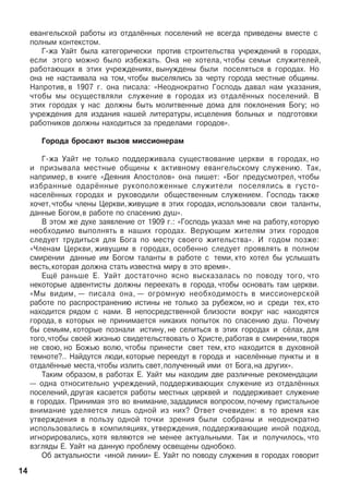 åâàíãåëüñêîé ðàáîòû èç îòäàë¸ííûõ ïîñåëåíèé íå âñåãäà ïðèâåäåíû âìåñòå ñ
ïîëíûì êîíòåêñòîì.
Ã-æà Óàéò áûëà êàòåãîðè÷åñêè ïðîòèâ ñòðîèòåëüñòâà ó÷ðåæäåíèé â ãîðîäàõ,
åñëè ýòîãî ìîæíî áûëî èçáåæàòü. Îíà íå õîòåëà, ÷òîáû ñåìüè ñëóæèòåëåé,
ðàáîòàþùèõ â ýòèõ ó÷ðåæäåíèÿõ, âûíóæäåíû áûëè ïîñåëÿòüñÿ â ãîðîäàõ. Íî
îíà íå íàñòàèâàëà íà òîì, ÷òîáû âûñåëÿëèñü çà ÷åðòó ãîðîäà ìåñòíûå îáùèíû.
Íàïðîòèâ, â 1907 ã. îíà ïèñàëà: «Íåîäíîêðàòíî Ãîñïîäü äàâàë íàì óêàçàíèÿ,
÷òîáû ìû îñóùåñòâëÿëè ñëóæåíèå â ãîðîäàõ èç îòäàë¸ííûõ ïîñåëåíèé. Â
ýòèõ ãîðîäàõ ó íàñ äîëæíû áûòü ìîëèòâåííûå äîìà äëÿ ïîêëîíåíèÿ Áîãó; íî
ó÷ðåæäåíèÿ äëÿ èçäàíèÿ íàøåé ëèòåðàòóðû, èñöåëåíèÿ áîëüíûõ è ïîäãîòîâêè
ðàáîòíèêîâ äîëæíû íàõîäèòüñÿ çà ïðåäåëàìè ãîðîäîâ».
Ãîðîäà áðîñàþò âûçîâ ìèññèîíåðàì
Ã-æà Óàéò íå òîëüêî ïîääåðæèâàëà ñóùåñòâîâàíèå öåðêâè â ãîðîäàõ, íî
è ïðèçûâàëà ìåñòíûå îáùèíû ê àêòèâíîìó åâàíãåëüñêîìó ñëóæåíèþ. Òàê,
íàïðèìåð, â êíèãå «Äåÿíèÿ Àïîñòîëîâ» îíà ïèøåò: «Áîã ïðåäóñìîòðåë, ÷òîáû
èçáðàííûå îäàð¸ííûå ðóêîïîëîæåííûå ñëóæèòåëè ïîñåëÿëèñü â ãóñòî­
íàñåë¸ííûõ ãîðîäàõ è ðóêîâîäè­ëè îáùåñòâåííûì ñëóæåíèåì. Ãîñïîäü òàêæå
õî÷åò,÷òîáû ÷ëå­íû Öåðêâè,æèâóùèå â ýòèõ ãî­ðîäàõ,èñïîëüçîâàëè ñâîè òàëàíòû,
äàííûå Áîãîì,â ðàáîòå ïî ñïàñåíèþ äóø».
Â ýòîì æå äóõå çàÿâëåíèå îò 1909 ã.: «Ãîñïîäü óêàçàë ìíå íà ðàáîòó,êîòîðóþ
íåîáõîäèìî âûïîëíÿòü â íàøèõ ãîðîäàõ. Âåðóþùèì æèòåëÿì ýòèõ ãîðîäîâ
ñëåäóåò òðóäèòüñÿ äëÿ Áîãà ïî ìåñòó ñâîåãî æèòåëüñòâà». È ãîäîì ïîçæå:
«×ëåíàì Öåðêâè, æèâóùèì â ãîðîäàõ, îñîáåííî ñëåäóåò ïðîÿâëÿòü â ïîëíîì
ñìèðåíèè äàííûå èì Áîãîì òàëàíòû â ðàáîòå ñ òåìè, êòî õîòåë áû óñëûøàòü
âåñòü,êîòîðàÿ äîëæíà ñòàòü èçâåñòíà ìèðó â ýòî âðåìÿ».
Åù¸ ðàíüøå Å. Óàéò äîñòàòî÷íî ÿñíî âûñêàçàëàñü ïî ïîâîäó òîãî, ÷òî
íåêîòîðûå àäâåíòèñòû äîëæíû ïåðååõàòü â ãîðîäà, ÷òîáû îñíîâàòü òàì öåðêâè.
«Ìû âèäèì, — ïèñàëà îíà, — îãðîìíóþ íåîáõîäèìîñòü â ìèññèîíåðñêîé
ðàáîòå ïî ðàñïðî­ñòðàíåíèþ èñòèíû íå òîëüêî çà ðóáåæîì, íî è ñðåäè òåõ, êòî
íàõîäèòñÿ ðÿäîì ñ íàìè. Â íåïîñðåäñòâåííîé áëèçîñòè âîêðóã íàñ íàõîäÿòñÿ
ãîðîäà, â êîòîðûõ íå ïðèíèìàåòñÿ íèêàêèõ ïîïûòîê ïî ñïàñåíèþ äóø. Ïî÷åìó
áû ñåìüÿì, êîòîðûå ïîçíàëè èñòèíó, íå ñåëèòüñÿ â ýòèõ ãîðîäàõ è ñ¸ëàõ, äëÿ
òîãî,÷òîáû ñâîåé æèçíüþ ñâèäåòåëüñòâîâàòü î Õðèñòå,ðàáîòàÿ â ñìèðåíèè,òâîðÿ
íå ñâîþ, íî Áîæüþ âîëþ, ÷òîáû ïðèíåñòè ñâåò òåì, êòî íàõîäèòñÿ â äóõîâíîé
òåìíîòå?.. Íàéäóòñÿ ëþäè,êîòîðûå ïåðååäóò â ãîðîäà è íàñåë¸ííûå ïóíêòû è â
îòäàë¸ííûå ìåñòà,÷òîáû èçëèòü ñâåò,ïîëó÷åííûé èìè îò Áîãà,íà äðóãèõ».
Òàêèì îáðàçîì, â ðàáîòàõ Å. Óàéò ìû íàõîäèì äâå ðàçëè÷íûå ðåêîìåíäàöèè
— îäíà îòíîñèòåëüíî ó÷ðåæäåíèé, ïîääåðæèâàþùèõ ñëóæåíèå èç îòäàë¸ííûõ
ïîñåëåíèé, äðóãàÿ êàñàåòñÿ ðàáîòû ìåñòíûõ öåðêâåé è ïîääåðæèâàåò ñëóæåíèå
â ãîðîäàõ. Ïðèíèìàÿ ýòî âî âíèìàíèå,çàäàäèìñÿ âîïðîñîì,ïî÷åìó ïðèñòàëüíîå
âíèìàíèå óäåëÿåòñÿ ëèøü îäíîé èç íèõ? Îòâåò î÷åâèäåí: â òî âðåìÿ êàê
óòâåðæäåíèÿ â ïîëüçó îäíîé òî÷êè çðåíèÿ áûëè ñîáðàíû è íåîäíîêðàòíî
èñïîëüçîâàëèñü â êîìïèëÿöèÿõ, óòâåðæäåíèÿ, ïîääåðæèâàþùèå èíîé ïîäõîä,
èãíîðèðîâàëèñü, õîòÿ ÿâëÿþòñÿ íå ìåíåå àêòóàëüíûìè. Òàê è ïîëó÷èëîñü, ÷òî
âçãëÿäû Å. Óàéò íà äàííóþ ïðîáëåìó îñâåùåíû îäíîáîêî.
Îá àêòóàëüíîñòè «èíîé ëèíèè» Å. Óàéò ïî ïîâîäó ñëóæåíèÿ â ãîðîäàõ ãîâîðèò
14
 