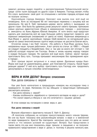 çàâèñèò, äîëæíû ìóäðî ïîäîéòè ê ðàñïðîñòðàíåíèþ Òð¸õàíãåëüñêîé âåñòè
ñðåäè ñîòåí òûñÿ÷ âûõîäöåâ èç äðóãèõ ñòðàí â Àìåðèêå. Ãîñïîäü æåëàåò,÷òîáû
Åãî ñëóãè âûïîëíèëè ñâîé äîëã ïî îòíîøåíèþ ê æèòåëÿì ãîðîäîâ,êîòîðûå åù¸
íå ïîçíàëè èñòèíû».
Êðóïíåéøèå ãîðîäà Àìåðèêè áðîñàþò íàì âûçîâ, îíè âñ¸ åù¸ íå
îïîâåùåíû. Õîòÿ çà ïîñëåäíèå 90 ëåò íåêîòîðûå ïåðåìåíû ê ëó÷øåìó âñ¸ æå
ïðîèçîøëè. Íå çðÿ Å. Óàéò ïðèçûâàëà öåðêâè âåñòè ðàáîòó ñ âûõîäöàìè èç
äðóãèõ ñòðàí. Îíà áûëà áû óäèâëåíà,óçíàâ ðåçóëüòàò ñâîåãî ïðèçûâà: ïðèõîæàíå
ñàìûõ êðóïíûõ àäâåíòèñòñêèõ îáùèí â àìåðèêàíñêèõ ãîðîäàõ — èíîñòðàíöû
è ýìèãðàíòû èç Àçèè, Àôðèêè, Þæíîé Àìåðèêè. È õîòÿ ìíîãî åù¸ ïðåäñòîèò
ñäåëàòü äëÿ ýìèãðàíòîâ, âñ¸ æå êóäà áîëüøóþ ðàáîòó ïðåäñòîèò ïðîâåñòè äëÿ
êîðåííûõ àìåðèêàíöåâ (íåçàâèñèìî îò öâåòà èõ êîæè). Êîðåííûå àìåðèêàíöû â
Íüþ-Éîðêå è äðóãèõ êðóïíåéøèõ ãîðîäàõ ÑØÀ ÿâëÿþòñÿ íà ñåãîäíÿøíèé äåíü
îäíîé èç ñàìûõ ìíîãî÷èñëåííûõ ãðóïïâ ìèðå,êîòîðûõ íå äîñòèãëà Áëàãàÿ âåñòü.
Ñòîëåòèå íàçàä ã-æà Óàéò ïèñàëà: «Íà ðàáîòó â Íüþ-Éîðê äîëæíû áûòü
íàïðàâëåíû íàøè ëó÷øèå ðàáîòíèêè». À âîò öèòàòà èç ñòàòüè çà 1908 ã.: «Ëþäåé
íå ñëåäóåò ïîîùðÿòü ê áåçäåéñòâèþ. Îíè è òàê óæå íà ìíîãî ëåò îòñòàþò ñ òîé
ðàáîòîé, êîòîðóþ ïîðó÷èë èì Ãîñïîäü. Âíîâü è âíîâü íàøåìó íàðîäó ãîâîðÿò
î íóæäàõ áîëüøèõ ãîðîäîâ. Íî ñäåëàíî âñ¸ åù¸ ìàëî. Ñåé÷àñ çâó÷èò ïðèçûâ:
ïðèãîòîâüòå Áîãó ïóòü. Ãîñïîäü ïðèçûâàåò ìèññèîíåðîâ áåç ïðîìåäëåíèÿ èäòè
â ãîðîäà».
Ýòîò ïðèçûâ çâó÷èò àêòóàëüíî è â íàøå âðåìÿ. Äóõîâíûå íóæäû Íüþ-
Éîðêà âñ¸ åù¸ íå óäîâëåòâîðåíû, äâåðè äëÿ áëàãîâåñòèÿ îòêðûòû. Êàêîé áóäåò
ðåàêöèÿ öåðêâè? Ó íå¸ åñòü âûáîð: ïðèãîòîâèòü ïóòü Ãîñïîäó èëè ïðîäîëæàòü
äèñêóòèðîâàòü î ëó÷øèõ ñïîñîáàõ íè÷åãîíåäåëàíüÿ.
ÂÅÐÀ È ÈËÈ ÄÅËÀ? Âîïðîñ ñïàñåíèÿ
Êàê äåëà ñâÿçàíû ñ âåðîé
Êàê óæå áûëî íàïå÷àòàíî â ïðåäûäóùèõ íîìåðàõ, ìû èññëåäóåì òåìó î
ïðàâåäíîñòè ïî âåðå. Íàïîìíèì, ÷òî ìû îáåùàëè â ïðåäñòîÿùèõ ïóáëèêàöèÿõ
ðàññìîòðåòü âîïðîñû:
- Êàê äåëà ñâÿçàíû ñ âåðîé?
- Êàêîâû îñîáåííîñòè åâðåéñêîãî è ãðå÷åñêîãî âçãëÿäîâ íà âåðó è äåëà?
- ×òî çíà÷èò âåðèòü â Èèñóñà è êàê ýòî ñî÷åòàåòñÿ ñ íàøèìè äåëàìè.
Â ýòîì íîìåðå ìû ïîãîâîðèì î ñâÿçè âåðû è äåë.
Êàê äåëà ñâÿçàíû ñ âåðîé
Âíà÷àëå îáðàòèìñÿ ê ôðàãìåíòó ïèñüìà Å. Óàéò À. Äæîíñó:
«ß ïîñåòèëà ñîáðàíèå, íà êîòîðîì ïðèñóòñòâîâàëî ìíîãî ÷ëåíîâ Öåðêâè.
Âî ñíå âû áûëè ïîêàçàíû ìíå ðàçúÿñíÿþùèì âîïðîñ î âåðå è î âìåíåííîé
ïî âåðå ïðàâåäíîñòè Õðèñòà! Âû ïîâòîðèëè íåñêîëüêî ðàç, ÷òî äåëà íå çíà÷àò
íè÷åãî è ÷òî íèêàêèõ óñëîâèé íå ñóùåñòâóåò. Âîïðîñ áûë ïðåäñòàâëåí â
òàêîì ñâåòå, ÷òî, êàê ìíå ïîêàçàëîñü, ëþäè ïðèøëè â ñìóùåíèå è íå ïîëó÷èëè
ïðàâèëüíîãî ïðåäñòàâëåíèÿ î âåðå è äåëàõ; è ïîýòîìó ÿ ðåøèëà íàïèñàòü âàì.
16
 