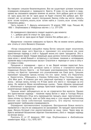 Âû ãîâîðèëè ñëèøêîì áåçàïåëëÿöèîííî. Âñå æå ñóùåñòâóþò óñëîâèÿ ïîëó÷åíèÿ
îïðàâäàíèÿ, îñâÿùåíèÿ è ïðàâåäíîñòè Õðèñòà. ß çíàþ, ÷òî âû èìååòå â âèäó;
îäíàêî âû îêàçûâàåòå âðåäíîå âëèÿíèå íà ìíîãèõ. Õîòÿ äîáðûå äåëà íå ñïàñóò
íè îäíó äóøó, âñå æå íè îäíà äóøà íå áóäåò ñïàñåíà áåç äîáðûõ äåë. Áîã
ñïàñàåò íàñ íà óñëîâèè íàøåãî ïîñëóøàíèÿ Çàêîíó, ÷òîáû ìû ìîãëè ïðîñèòü,
åñëè õîòèì ïîëó÷èòü, èñêàòü, åñëè õîòèì íàéòè, è ñòó÷àòü, åñëè õîòèì, ÷òîáû
îòâîðèëàñü äâåðü».
×àñòü ïèñüìà À. Ò. Äæîíñó, íàïèñàííîãî 19 àïðåëÿ 1893 ãîäà. Ïèñüìî 44,
1893 ã. Îïóáëèêîâàíî à «Èçáðàííûõ âåñòÿõ»,ò,1,ñ. 377-379.
Èç ïðèâåäåííîãî ôðàãìåíòà ñëåäóåò âûäåëèòü äâà ìîìåíòà:
1. «…äîáðûå äåëà íå ñïàñóò íè îäíó äóøó…»
2. «…âñå æå íè îäíà äóøà íå áóäåò ñïàñåíà áåç äîáðûõ äåë…»
Þðèäè÷åñêè ñïàñåíèå ñîâåðøåíî íà Êðåñòå. Ìû íå ìîæåì íè÷åãî äîáàâèòü
èëè îòíÿòü îò ýòîãî Âåëèêîãî Ñïàñåíèÿ.
«Êîãäà ñîêðóøåííûé, êàþùèéñÿ ïåðåä Áîãîì ãðåøíèê âèäèò èñêóïëåíèå,
ñîâåðøåííîå ðàäè íåãî Õðèñòîì, è ïðèíèìàåò ýòî èñêóïëåíèå êàê ñâîþ
åäèíñòâåííóþ íàäåæäó â ýòîé è áóäóùåé æèçíè, åãî ãðåõè ïðîùàþòñÿ. Ýòî è
åñòü îïðàâäàíèå âåðîé. Êàæäàÿ âåðóþùàÿ äóøà äîëæíà ïîëíîñòüþ ñîîáðàçîâàòü
ñâîþ âîëþ ñ âîëåé Áîæüåé è îñòàâàòüñÿ â ñîñòîÿíèè ïîêàÿíèÿ è èñïîâåäàíèÿ,
ïðîÿâëÿÿ âåðó â èñêóïèòåëüíûå çàñëóãè Ñïàñèòåëÿ è ïåðåõîäÿ îò ñèëû â ñèëó è
îò ñëàâû â ñëàâó.
Ïðîùåíèå è îïðàâäàíèå - îäíî è òî æå. Âåðîé ÷åëîâåê ïåðåñòàåò áûòü
ïðîòèâíèêîì, ñûíîì èëè äî÷åðüþ ãðåõà è ñàòàíû è ñòàíîâèòñÿ âåðíûì
ïîääàííûì Èèñóñà Õðèñòà - íå áëàãîäàðÿ óíàñëåäîâàííîìó áëàãî÷åñòèþ, à
ïîòîìó, ÷òî Õðèñòîñ ïðèíèìàåò åãî óñûíîâëåíèåì êàê Ñâîå äèòÿ. Ãðåøíèê
ïðèíèìàåò ïðîùåíèå ãðåõîâ, ïîòîìó ÷òî ýòè ãðåõè ïîíåñ åãî Ïîðó÷èòåëü
è Çàìåñòèòåëü. Îáðàùàÿñü ê Ñâîåìó Íåáåñíîìó Îòöó, Ãîñïîäü ãîâîðèò:
«Ýòî Ìîå äèòÿ. ß îòìåíèë äëÿ íåãî ñìåðòíûé ïðèãîâîð è ãàðàíòèðîâàë åìó
æèçíü - âå÷íóþ æèçíü, ïîòîìó ÷òî ß Ñàì çàíÿë åãî ìåñòî è ïîñòðàäàë çà åãî
ãðåõè. Îí ÿâëÿåòñÿ Ìîèì âîçëþáëåííûì ñûíîì». Òàêèì îáðàçîì, ïðîùåííûé
è îáëå÷åííûé â ïðåêðàñíûå îäåæäû Õðèñòîâîé ïðàâåäíîñòè ÷åëîâåê ñòîèò
íåçàïÿòíàííûì ïåðåä Áîãîì.
Ãðåøíèê ìîæåò çàáëóæäàòüñÿ, íî îí íå îòâåðãàåòñÿ áåç ìèëîñòè. Îäíàêî
åãî åäèíñòâåííàÿ íàäåæäà - ïîêàÿíèå ïåðåä Áîãîì è âåðà â Ãîñïîäà Èèñóñà
Õðèñòà. Ó Íåáåñíîãî Îòöà åñòü ïðåèìóùåñòâî ïðîùàòü íàøè ïðåñòóïëåíèÿ è
ãðåõè,ïîòîìó ÷òî Õðèñòîñ âçÿë íà Ñåáÿ íàøó âèíó è ñòàë íàøèì Çàìåñòèòåëåì,
âìåíÿÿ íàì Ñâîþ ñîáñòâåííóþ ïðàâåäíîñòü. Åãî æåðòâà ïîëíîñòüþ
óäîâëåòâîðÿåò òðåáîâàíèÿì ñïðàâåäëèâîñòè.
Îïðàâäàíèå ïðîòèâîïîëîæíî îñóæäåíèþ. Áåçãðàíè÷íàÿ Áîæüÿ ìèëîñòü
ïðîÿâëÿåòñÿ ê òåì,êòî åå ñîâåðøåííî íå çàñëóæèâàåò. Îí ïðîùàåò ïðåñòóïëåíèÿ
ðàäè Èèñóñà, Êîòîðûé ñòàë óìèëîñòèâëåíèåì çà íàøè ãðåõè. ×åðåç âåðó âî
Õðèñòà âèíîâíûé áåççàêîííèê îáðåòàåò áëàãîâîëåíèå ó Áîãà è òâåðäóþ íàäåæäó
íà âå÷íóþ æèçíü».
Ðóêîïèñü 21 îò 27 ôåâðàëÿ 1891 ãîäà. Îïóáëèêîâàíî â «Áèáëåéñêîì
êîììåíòàðèè ÀÑÄ»,ò. 6,ñ,1070,1071.
17
 