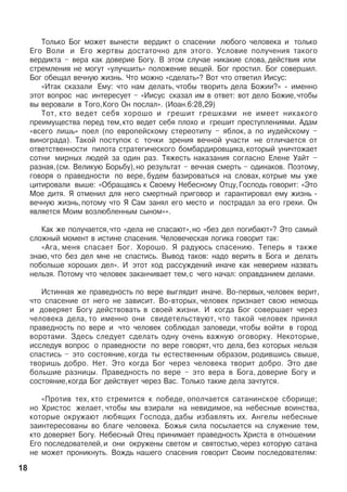 Òîëüêî Áîã ìîæåò âûíåñòè âåðäèêò î ñïàñåíèè ëþáîãî ÷åëîâåêà è òîëüêî
Åãî Âîëè è Åãî æåðòâû äîñòàòî÷íî äëÿ ýòîãî. Óñëîâèå ïîëó÷åíèÿ òàêîãî
âåðäèêòà – âåðà êàê äîâåðèå Áîãó. Â ýòîì ñëó÷àå íèêàêèå ñëîâà, äåéñòâèÿ èëè
ñòðåìëåíèÿ íå ìîãóò «óëó÷øèòü» ïîëîæåíèå âåùåé. Áîã ïðîñòèë. Áîã ñîâåðøèë.
Áîã îáåùàë âå÷íóþ æèçíü. ×òî ìîæíî «ñäåëàòü»? Âîò ÷òî îòâåòèë Èèñóñ:
«Èòàê ñêàçàëè Åìó: ÷òî íàì äåëàòü, ÷òîáû òâîðèòü äåëà Áîæèè?» - èìåííî
ýòîò âîïðîñ íàñ èíòåðåñóåò – «Èèñóñ ñêàçàë èì â îòâåò: âîò äåëî Áîæèå,÷òîáû
âû âåðîâàëè â Òîãî,Êîãî Îí ïîñëàë». (Èîàí.6:28,29)
Òîò, êòî âåäåò ñåáÿ õîðîøî è ãðåøèò ãðåøêàìè íå èìååò íèêàêîãî
ïðåèìóùåñòâà ïåðåä òåì,êòî âåäåò ñåáÿ ïëîõî è ãðåøèò ïðåñòóïëåíèÿìè. Àäàì
«âñåãî ëèøü» ïîåë (ïî åâðîïåéñêîìó ñòåðåîòèïó – ÿáëîê, à ïî èóäåéñêîìó –
âèíîãðàäà). Òàêîé ïîñòóïîê ñ òî÷êè çðåíèÿ âå÷íîé ó÷àñòè íå îòëè÷àåòñÿ îò
îòâåòñòâåííîñòè ïèëîòà ñòðàòåãè÷åñêîãî áîìáàðäèðîâùèêà, êîòîðûé óíè÷òîæàåò
ñîòíè ìèðíûõ ëþäåé çà îäèí ðàç. Òÿæåñòü íàêàçàíèÿ ñîãëàñíî Åëåíå Óàéò –
ðàçíàÿ,(ñì. Âåëèêóþ Áîðüáó),íî ðåçóëüòàò – âå÷íàÿ ñìåðòü – îäèíàêîâ. Ïîýòîìó,
ãîâîðÿ î ïðàâåäíîñòè ïî âåðå, áóäåì áàçèðîâàòüñÿ íà ñëîâàõ, êîòðûå ìû óæå
öèòèðîâàëè âûøå: «Îáðàùàÿñü ê Ñâîåìó Íåáåñíîìó Îòöó,Ãîñïîäü ãîâîðèò: «Ýòî
Ìîå äèòÿ. ß îòìåíèë äëÿ íåãî ñìåðòíûé ïðèãîâîð è ãàðàíòèðîâàë åìó æèçíü -
âå÷íóþ æèçíü, ïîòîìó ÷òî ß Ñàì çàíÿë åãî ìåñòî è ïîñòðàäàë çà åãî ãðåõè. Îí
ÿâëÿåòñÿ Ìîèì âîçëþáëåííûì ñûíîì»».
Êàê æå ïîëó÷àåòñÿ,÷òî «äåëà íå ñïàñàþò»,íî «áåç äåë ïîãèáàþò»? Ýòî ñàìûé
ñëîæíûé ìîìåíò â èñòèíå ñïàñåíèÿ. ×åëîâå÷åñêàÿ ëîãèêà ãîâîðèò òàê:
«Àãà, ìåíÿ ñïàñàåò Áîã. Õîðîøî. ß ðàäóþñü ñïàñåíèþ. Òåïåðü ÿ òàêæå
çíàþ, ÷òî áåç äåë ìíå íå ñïàñòèñü. Âûâîä òàêîâ: íàäî âåðèòü â Áîãà è äåëàòü
ïîáîëüøå õîðîøèõ äåë». È ýòîò õîä ðàññóæäåíèé èíà÷å êàê íåâåðèåì íàçâàòü
íåëüçÿ. Ïîòîìó ÷òî ÷åëîâåê çàêàí÷èâàåò òåì,ñ ÷åãî íà÷àë: îïðàâäàíèåì äåëàìè.
Èñòèííàÿ æå ïðàâåäíîñòü ïî âåðå âûãëÿäèò èíà÷å. Âî-ïåðâûõ, ÷åëîâåê âåðèò,
÷òî ñïàñåíèå îò íåãî íå çàâèñèò. Âî-âòîðûõ, ÷åëîâåê ïðèçíàåò ñâîþ íåìîùü
è äîâåðÿåò Áîãó äåéñòâîâàòü â ñâîåé æèçíè. È êîãäà Áîã ñîâåðøàåò ÷åðåç
÷åëîâåêà äåëà, òî èìåííî îíè ñâèäåòåëüñòâóþò, ÷òî òàêîé ÷åëîâåê ïðèíÿë
ïðàâåäíîñòü ïî âåðå è ÷òî ÷åëîâåê ñîáëþäàë çàïîâåäè, ÷òîáû âîéòè â ãîðîä
âîðîòàìè. Çäåñü ñëåäóåò ñäåëàòü îäíó î÷åíü âàæíóþ îãîâîðêó. Íåêîòîðûå,
èññëåäóÿ âîïðîñ î ïðàâåäíîñòè ïî âåðå ãîâîðÿò, ÷òî äåëà, áåç êîòîðûõ íåëüçÿ
ñïàñòèñü – ýòî ñîñòîÿíèå, êîãäà òû åñòåñòâåííûì îáðàçîì, ðîäèâøèñü ñâûøå,
òâîðèøü äîáðî. Íåò. Ýòî êîãäà Áîã ÷åðåç ÷åëîâåêà òâîðèò äîáðî. Ýòî äâå
áîëüøèå ðàçíèöû. Ïðàâåäíîñòü ïî âåðå – ýòî âåðà â Áîãà, äîâåðèå Áîãó è
ñîñòîÿíèå,êîãäà Áîã äåéñòâóåò ÷åðåç Âàñ. Òîëüêî òàêèå äåëà çà÷òóòñÿ.
«Ïðîòèâ òåõ, êòî ñòðåìèòñÿ ê ïîáåäå, îïîë÷àåòñÿ ñàòàíèíñêîå ñáîðèùå;
íî Õðèñòîñ æåëàåò, ÷òîáû ìû âçèðàëè íà íåâèäèìîå, íà íåáåñíûå âîèíñòâà,
êîòîðûå îêðóæàþò ëþáÿùèõ Ãîñïîäà, äàáû èçáàâëÿòü èõ. Àíãåëû íåáåñíûå
çàèíòåðåñîâàíû âî áëàãå ÷åëîâåêà. Áîæüÿ ñèëà ïîñûëàåòñÿ íà ñëóæåíèå òåì,
êòî äîâåðÿåò Áîãó. Íåáåñíûé Îòåö ïðèíèìàåò ïðàâåäíîñòü Õðèñòà â îòíîøåíèè
Åãî ïîñëåäîâàòåëåé,è îíè îêðóæåíû ñâåòîì è ñâÿòîñòüþ,÷åðåç êîòîðóþ ñàòàíà
íå ìîæåò ïðîíèêíóòü. Âîæäü íàøåãî ñïàñåíèÿ ãîâîðèò Ñâîèì ïîñëåäîâàòåëÿì:
18
 