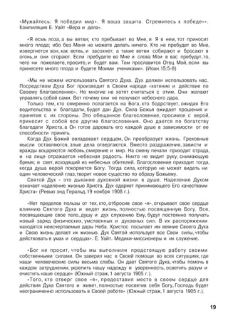 «Ìóæàéòåñü: ß ïîáåäèë ìèð». ß âàøà çàùèòà. Ñòðåìèòåñü ê ïîáåäå»».
Êîìïèëÿöèÿ Å. Óàéò «Âåðà è äåëà».
«ß åñìü ëîçà, à âû âåòâè; êòî ïðåáûâàåò âî Ìíå, è ß â íåì, òîò ïðèíîñèò
ìíîãî ïëîäà; èáî áåç Ìåíÿ íå ìîæåòå äåëàòü íè÷åãî. Êòî íå ïðåáóäåò âî Ìíå,
èçâåðãíåòñÿ âîí, êàê âåòâü, è çàñîõíåò; à òàêèå âåòâè ñîáèðàþò è áðîñàþò â
îãîíü,è îíè ñãîðàþò. Åñëè ïðåáóäåòå âî Ìíå è ñëîâà Ìîè â âàñ ïðåáóäóò,òî,
÷åãî íè ïîæåëàåòå, ïðîñèòå, è áóäåò âàì. Òåì ïðîñëàâèòñÿ Îòåö Ìîé, åñëè âû
ïðèíåñåòå ìíîãî ïëîäà è áóäåòå Ìîèìè ó÷åíèêàìè». (Èîàí.15:5-8)
«Ìû íå ìîæåì èñïîëüçîâàòü Ñâÿòîãî Äóõà. Äóõ äîëæåí èñïîëüçîâàòü íàñ.
Ïîñðåäñòâîì Äóõà Áîã ïðîèçâîäèò â Ñâîåì íàðîäå «õîòåíèå è äåéñòâèå ïî
Ñâîåìó áëàãîâîëåíèþ». Íî ìíîãèå íå õîòÿò ñ÷èòàòüñÿ ñ ýòèì. Îíè æåëàþò
óïðàâëÿòü ñîáîé ñàìè. Âîò ïî÷åìó îíè íå ïîëó÷àþò íåáåñíîãî äàðà.
Òîëüêî òåì, êòî ñìèðåííî ïîëàãàåòñÿ íà Áîãà, êòî áîäðñòâóåò, îæèäàÿ Åãî
âîäèòåëüñòâà è áëàãîäàòè, áóäåò äàí Äóõ. Ñèëà Áîæüÿ îæèäàåò ïðîøåíèÿ è
ïðèíÿòèÿ ñ èõ ñòîðîíû. Ýòî îáåùàííîå áëàãîñëîâåíèå, ïðîñèìîå ñ âåðîé,
ïðèíîñèò ñ ñîáîé âñå äðóãèå áëàãîñëîâåíèÿ. Îíî äàåòñÿ ïî áîãàòñòâó
áëàãîäàòè Õðèñòà, à Îí ãîòîâ äàðîâàòü åãî êàæäîé äóøå â çàâèñèìîñòè îò åå
ñïîñîáíîñòè ïðèíÿòü.
Êîãäà Äóõ Áîæèé îâëàäåâàåò ñåðäöåì, Îí ïðåîáðàçóåò æèçíü. Ãðåõîâíûå
ìûñëè îñòàâëÿþòñÿ, çëûå äåëà îòâåðãàþòñÿ. Âìåñòî ðàçäðàæåíèÿ, çàâèñòè è
âðàæäû âîöàðÿþòñÿ ëþáîâü,ñìèðåíèå è ìèð. Íà ñìåíó ïå÷àëè ïðèõîäèò îòðàäà,
è íà ëèöå îòðàæàåòñÿ íåáåñíàÿ ðàäîñòü. Íèêòî íå âèäèò ðóêó, ñíèìàþùóþ
áðåìÿ; è ñâåò,èñõîäÿùèé èç íåáåñíûõ îáèòåëåé. Áëàãîñëîâåíèå ïðèõîäèò òîãäà,
êîãäà äóøà âåðîé ïîêîðÿåòñÿ Áîãó. Òîãäà ñèëà, êîòîðóþ íå ìîæåò âèäåòü íè
îäèí ÷åëîâå÷åñêèé ãëàç,òâîðèò íîâîå ñóùåñòâî ïî îáðàçó Áîæüåìó.
Ñâÿòîé Äóõ - ýòî äûõàíèå äóõîâíîé æèçíè â äóøå. Íàäåëåíèå Äóõîì
îçíà÷àåò íàäåëåíèå æèçíüþ Õðèñòà. Äóõ îäàðÿåò ïðèíèìàþùåãî Åãî êà÷åñòâàìè
Õðèñòà» (Ðåâüþ ýíä Ãåðàëüä,19 íîÿáðÿ 1908 ã.).
«Íåò ïðåäåëîâ ïîëüçû îò òåõ, êòî, îòáðîñèâ ñâîå «ÿ», îòêðûâàåò ñâîå ñåðäöå
âëèÿíèþ Ñâÿòîãî Äóõà è âåäåò æèçíü, ïîëíîñòüþ ïîñâÿùåííóþ Áîãó. Âñå,
ïîñâÿùàþùèå ñâîå òåëî, äóøó è äóõ ñëóæåíèþ Åìó, áóäóò ïîñòîÿííî ïîëó÷àòü
íîâûé çàðÿä ôèçè÷åñêèõ, óìñòâåííûõ è äóõîâíûõ ñèë. Â èõ ðàñïîðÿæåíèè
íàõîäÿòñÿ íåèñ÷åðïàåìûå äàðû Íåáà. Õðèñòîñ ïîñûëàåò èì âåÿíèå Ñâîåãî Äóõà
è Ñâîþ æèçíü äåëàåò èõ æèçíüþ. Äóõ Ñâÿòîé èñïîëüçóåò âñå Ñâîè ñèëû, ÷òîáû
äåéñòâîâàòü â óìàõ è ñåðäöàõ». Å. Óàéò. Ìåäèêè-ìèññèîíåðû è èõ ñëóæåíèå.
«Áîã íå ïðîñèò, ÷òîáû ìû âûïîëíèëè ïðåäñòîÿùóþ ðàáîòó ñâîèìè
ñîáñòâåííûìè ñèëàìè. Îí çàâåðèë íàñ â Ñâîåé ïîìîùè âî âñåõ ñèòóàöèÿõ,ãäå
íàøè ÷åëîâå÷åñêèå ñèëû âåñüìà ñëàáû. Îí äàåò Ñâÿòîãî Äóõà, ÷òîáû ïîìî÷ü â
êàæäîì çàòðóäíåíèè, óêðåïèòü íàøó íàäåæäó è óâåðåííîñòü, îñâåòèòü ðàçóì è
î÷èñòèòü íàøå ñåðäöå» (Þæíûé ñòðàæ,1 àâãóñòà 1905 ã.).
«Òîãî, êòî îòâåðã ñâîå «ÿ», ïðåäîñòàâèë ìåñòî â ñâîåì ñåðäöå äëÿ
äåéñòâèÿ Äóõà Ñâÿòîãî è æèâåò, ïîëíîñòüþ ïîñâÿòèâ ñåáÿ Áîãó, Ãîñïîäü áóäåò
íåîãðàíè÷åííî èñïîëüçîâàòü â Ñâîåé ðàáîòå» (Þæíûé ñòðàæ,1 àâãóñòà 1905 ã.).
19
 