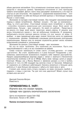 îáúåì äâèãàòåëÿ àâòîìîáèëÿ. Åñòü îïòèìàëüíîå ñî÷åòàíèå ìàññû òðàíñïîðòíîãî
ñðåäñòâà è ìîùíîñòè äâèæêà. ×ðåçìåðíîå îòêëîíåíèå îò ýòèõ ïðîïîðöèé
÷ðåâàòî êàòàñòðîôîé. Äåíüãè âñåãî ëèøü ðàñøèðÿþò âîçìîæíîñòè,à ýòî åùå íå
ñ÷àñòüå,íî óæå èñïûòàíèå. «Íå ñïðàâèëñÿ ñ óïðàâëåíèåì âîçìîæíîñòÿìè» - ýòîò
äèàãíîç ïðèìåðÿþò íà ñåáÿ âñå áîëüøå æèòåëåé êðóïíûõ è áîãàòåþùèõ ãîðîäîâ
Ðîññèè è âñåãî ìèðà.
Ýêîíîìèêå íå âûãîäåí ñ÷àñòëèâûé ÷åëîâåê. Îíà ïîîùðÿåò ìàêñèìèçàòîðñêèé
ïîäõîä â ñôåðå ïîòðåáëåíèÿ. «Âûáåðè ëó÷øåå». «Íå èäè íà êîìïðîìèññ».
«Âåäü òû ýòîãî äîñòîéíà». Ñ÷àñòëèâûé ÷åëîâåê ìàëî ïîòðåáëÿåò è âîîáùå
- ñïîñîáåí ïîíèìàòü êðàìîëüíûå äëÿ ýêîíîìèêè âåùè. Âñåõ äåíåã íå
çàðàáîòàåøü. Ëó÷øåå - âðàã õîðîøåãî. Íå èìåé ñòî ðóáëåé... Ïðåäñòàâüòå
íà ìèíóòó, ÷òî ëþäè âñåé çåìëè ïåðåñòàëè æåâàòü æâà÷êó. È ðåøèëè âñþ
æèçíü ïîëüçîâàòüñÿ îäíèì è òåì æå ìîáèëüíûì òåëåôîíîì. È ðàçäóìàëè
âûáðàñûâàòü âïîëíå êðåïêèå äæèíñû ïîòîìó, ÷òî îíè âûøëè èç ìîäû. È
âîîáùå - â îäèí ïðåêðàñíûé äåíü âäðóã ïîíÿëè: áîãàòñòâî íè÷òî ïî ñðàâíåíèþ
ñ ñîöèàëüíûìè ñâÿçÿìè. Ñåìåéíûìè, êëàíîâûìè, ðåëèãèîçíûìè, êóëüòóðíûìè,
íàöèîíàëüíûìè. Èìåííî îíè, ïî ìíåíèþ ñîöèîëîãîâ, äåëàþò æèçíü ÷åëîâåêà
îñìûñëåííîé,ñïîêîéíîé è ïîëíîöåííîé.
Ýêîíîìèêà áû ðóõíóëà. Ñ÷àñòëèâûé ÷åëîâåê - âðàã ýêîíîìèêè.
Íî ýòî íå íàøè ïðîáëåìû. Ýòî ïðîáëåìû åå, ýêîíîìèêè. Ïóñòü îíà
ïðèñïîñàáëèâàåòñÿ ê íàì,à íå ìû ñòàíîâèìñÿ åå ðàáàìè.
Ñëîâî «ñ÷àñòüå» ïðîèçîøëî îò ñëîâà «÷àñòü». À ñëîâî äîñòàòîê - îò ñëîâà
«äîñòàòî÷íî». Âû ñòàëè çàðàáàòûâàòü â 2 ðàçà áîëüøå? Ïîçäðàâëÿþ: ó âàñ
ïîÿâèëàñü çàìå÷àòåëüíàÿ âîçìîæíîñòü ïîäàðèòü ñåáå íåðâíîå ðàññòðîéñòâî.
Ïðîäàòü ñðåäíåêàëèáåðíóþ êâàðòèðó ðÿäîì ñ ìåòðî è âïðÿ÷üñÿ â áåñêîíå÷íîå
ñòðîèòåëüñòâî îñîáíÿêà â 20 êì îò ÌÊÀÄ. Ñáûòü ñâîþ «Øêîäó», êóïèòü â êðåäèò
ãîíî÷íóþ «Ìàçäó», êàê ó Æàííû Ôðèñêå â «Äíåâíîì äîçîðå», è, ñòîÿ â ïðîáêå,
áåñèòüñÿ îò òîãî, ÷òî 250 ëîøàäåé ïîä êàïîòîì ñòîíóò îò áåññèëèÿ. Èçáàâèòüñÿ
îò ñêðîìíîãî, íî ñòàáèëüíî ðàáîòàþùåãî áèçíåñà, âëîæèòüñÿ â áîëüøîå äåëî,
ðàáîòàòü â 3 ðàçà áîëüøå,÷åì ðàíüøå,è çàáûòü,êòî òàêèå æåíà è äåòè.
À ìîæåò, äëÿ íà÷àëà âçÿòü îòïóñê, ñúåçäèòü íà ìîðå, ïîñëóøàòü ïðèáîé è
ïîäóìàòü: à âåäü ÿ ñ÷àñòëèâ. Òàê äëÿ ÷åãî ìíå äåðãàòüñÿ? Ìîæåò, ëó÷øå ïîêà
îñòàâèòü âñå êàê åñòü?
Äìèòðèé Ñîêîëîâ-Ìèòðè÷
Èçâåñòèÿ.ru
ÃÅÐÌÅÍÅÂÒÈÊÀ Å. ÓÀÉÒ:
Èçó÷èòå âñå,÷òî ñêàçàë ïðîðîê,
ïðåæäå ÷åì ñäåëàòü îêîí÷àòåëüíîå çàêëþ÷åíèå
Öåíòð èññëåäîâàíèÿ òðóäîâ Óàéò ÅÀÄ
Îêîí÷àíèå. Íà÷àëî â ¹1,2008 ã.
Ïðèìåð èññëåäîâàòåëüñêîãî ïîäõîäà.
22
 