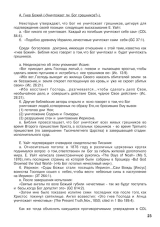 À. Ãíåâ Áîæèé («Óíè÷òîæàåò ëè Áîã ãðåøíèêîâ?»).
Íåêîòîðûå óòâåðæäàþò, ÷òî Áîã íå óíè÷òîæàåò ãðåøíèêîâ, öèòèðóÿ äëÿ
ïîäòâåðæäåíèÿ ñâîåé ïîçèöèè ñëåäóþùèå âûñêàçûâàíèÿ Å. Óàéò:
à. «Áîã íèêîãî íå óíè÷òîæàåò. Êàæäûé èç ïîãèáøèõ óíè÷òîæèò ñåáÿ ñàì» (COL
84:4).
á. «Ïîäîáíî äðåâíåìó Èçðàèëþ,íå÷åñòèâûå óíè÷òîæàò ñàìè ñåáÿ»(GC 37:1).
Ñðåäè áîãîñëîâîâ äîêòðèíà, èìåþùàÿ îòíîøåíèå ê ýòîé òåìå, èçâåñòíà êàê
«ãíåâ Áîæèé». Áèáëèÿ ÿñíî ãîâîðèò î òîì,÷òî Áîã óíè÷òîæàë è áóäåò óíè÷òîæàòü
ãðåøíèêîâ.
à. Íåîäíîêðàòíî îá ýòîì óïîìèíàåò Èñàèÿ:
«Âîò ïðèõîäèò äåíü Ãîñïîäà ëþòûé, ñ ãíåâîì è ïûëàþùåþ ÿðîñòüþ, ÷òîáû
ñäåëàòü çåìëþ ïóñòûíåþ è èñòðåáèòü ñ íåå ãðåøíèêîâ åå» (Èñ. 13:9).
«Èáî âîò, Ãîñïîäü âûõîäèò èç æèëèùà Ñâîåãî íàêàçàòü îáèòàòåëåé çåìëè çà
èõ áåççàêîíèå,è çåìëÿ îòêðîåò ïîãëîùåííóþ åþ êðîâü,è óæå íå ñêðîåò óáèòûõ
ñâîèõ» (Èñ. 26:21).
«Èáî âîññòàíåò Ãîñïîäü...ðàçãíåâàåòñÿ...÷òîáû ñäåëàòü äåëî Ñâîå,
íåîáû÷àéíîå äåëî, è ñîâåðøèòü äåéñòâèå Ñâîå, ÷óäíîå Ñâîå äåéñòâèå» (Èñ.
28:21).
á. Äðóãèå áèáëåéñêèå àâòîðû îòêðûòî è ÿñíî ãîâîðÿò î òîì,÷òî Áîã
óíè÷òîæàåò ëþäåé,ñîòâîðåííûõ ïî îáðàçó Åãî,íî áðîñèâøèõ Åìó âûçîâ:
(1) ïîòîïâî äíè Íîÿ;
(2) óíè÷òîæåíèå Ñîäîìà è Ãîìîððû;
(3) ðàçðóøåíèå ñòåí è óíè÷òîæåíèå Èåðèõîíà.
â. Áèáëèÿ ïðîâîçãëàøàåò, ÷òî Áîã óíè÷òîæèò âñåõ æèâûõ ãðåøíèêîâ âî
âðåìÿ Âòîðîãî ïðèøåñòâèÿ Õðèñòà, à îñòàëüíûõ ãðåøíèêîâ - âî âðåìÿ Òðåòüåãî
ïðèøåñòâèÿ (ïî çàâåðøåíèè Òûñÿ÷åëåòíåãî Öàðñòâà) â çàâåðøàþùåé ñòàäèè
èñïîëíèòåëüíîãî ñóäà.
Å. Óàéò ïîäòâåðæäàåò î÷åâèäíîå ñâèäåòåëüñòâî Ïèñàíèÿ:
à. Îòíîñèòåëüíî ïîòîïà: â 1876 ãîäó â ðàçëè÷íûõ öåðêîâíûõ êðóãàõ
ïîäíèìàëñÿ âîïðîñ î òîì, îòâåòñòâåíåí ëè Áîã çà ãèáåëü æèòåëåé äîïîòîïíîãî
ìèðà. Å. Óàéò íàïèñàëà ñåìèñòðàíè÷íóþ ðóêîïèñü «The Days of Noah» (Ms 5,
1876), ïÿòü ïîñëåäíèõ ñòðàíèö èç êîòîðîé áûëè ñîáðàíû â áðîøþðó «But God
Drowned the Vast World» («Íî Áîã ïîòîïèë íå÷åñòèâûé ìèð»).
á. Èåðèõîí: «Ñóäû Áîæüè ñòàëè ïîñåùàòü Èåðèõîí...Ñàì Âîæäü [Èèñóñ]
âîèíñòâà Ãîñïîäíÿ ñîøåë ñ íåáåñ, ÷òîáû âåñòè íåáåñíûå ñèëû â íàñòóïëåíèå
íà Èåðèõîí» (3Ò 264:1).
â. Ïîñëå çàâåðøåíèÿ èñïûòàíèÿ:
«Ñâÿòûå àíãåëû ïî âîëå Áîæüåé ãóáèëè íå÷åñòèâûõ - òàê æå áóäóò ïîñòóïàòü
è áåñû,êîãäà Áîã äîïóñòèò ýòî» (GC 614:2).
«Çàòåì ìíå áûëî ïîêàçàíî èçëèòèå ñåìè ïîñëåäíèõ ÿçâ ïîñëå òîãî, êàê
Õðèñòîñ ïîêèíóë ñâÿòèëèùå. Àíãåë âîçâåñòèë: «Ýòî ãíåâ Ãîñïîäà è Àãíöà
óíè÷òîæàåò íå÷åñòèâûõ» (The Present Truth,Nov.,1850; cited in 1 Bio 189:4).
Êàê æå òîãäà îáúÿñíèòü êàæóùèåñÿ ïðîòèâîðå÷èâûìè óòâåðæäåíèÿ â COL
23
 