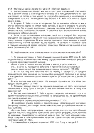 84:4 («Íàãëÿäíûå óðîêè Õðèñòà») è GC 37:1 («Âåëèêàÿ áîðüáà»)?
à. Èññëåäîâàíèå âíóòðåííåãî êîíòåêñòà ýòèõ äâóõ óòâåðæäåíèé ïîêàçûâàåò,
÷òî â äàííîì ñëó÷àå Å. Óàéò ïîäíèìàåò âîïðîñ íå î òîì, äåéñòâèòåëüíî ëè Áîã
óíè÷òîæàåò, íî ñêîðåå î òîì, ìîæíî ëè ñ÷èòàòü Åãî âèíîâíûì â óíè÷òîæåíèè, â
ñîâåðøåíèè òîãî,÷òî - ïî ñâèäåòåëüñòâó Áèáëèè è Å. Óàéò - Îí äåëàë è áóäåò
äåëàòü ñíîâà.
á. Àðãóìåíò Å. Óàéò ñîñòîèò â ñëåäóþùåì: Áîã íå âèíîâåí â ãèáåëè,òàê êàê â
ñëó÷àå óáèéñòâà æåðòâà íå èìååò ïðàâà âûáîðà, íî äîëæíà ñòðàäàòü ïî óìûñëó
óáèéöû. Íî Áîã îòêðûòî ïðåäëàãàåò êàæäîìó ÷åëîâåêó âûáðàòü æèçíü èëè
ñìåðòü íà ÿñíî èçëîæåííûõ óñëîâèÿõ. Ó ãðåøíèêà åñòü àëüòåðíàòèâíûé âûáîð,
âîçìîæíîñòü èçáåæàòü ñìåðòè.
â. Åñëè ëþäè ñîçíàòåëüíî âûáèðàþò òàêîé ïóòü, êîòîðûé Áîã çàðàíåå
îïðåäåëèë êàê âåäóùèé ê ïîãèáåëè,òî èõ íàêàçàíèå ÿâëÿåòñÿ ïðîñòûì ïðè÷èííî-
ñëåäñòâåííûì ðåçóëüòàòîì. Â ýòîì ñìûñëå, ãðåøíèêè ñàìè âèíîâíû â ñâîåé
ãèáåëè,ïîòîìó ÷òî îíè ïîæèíàþò òî,÷òî ïîñåÿëè. «Â ñîãëàñèè ñ çàêîíàìè Áîãà,
â ïðèðîäå çà ïðè÷èíîé âñåãäà íàñòóïàåò ñëåäñòâèå. Æàòâà âñåãäà ãîâîðèò î òîì,
êàêîâ áûë ïîñåâ» (ÑOL 84:2).
Á. Íåîáõîäèìî ëè âñåì àäâåíòèñòàì èñêëþ÷àòü èç ñâîåãî ïèòàíèÿ ÿéöà?
1. Âî âðåìÿ ïðîïîâåäè â Áàòòë-Êðèêñêîé ÷àñîâíå 6 ìàðòà 1869 ãîäà Å. Óàéò
ïîäíÿëà âîïðîñ î íåñîîòâåòñòâèè ìåæäó îñóùåñòâëåíèåì ñàíèòàðíîé ðåôîðìû
è ïîâñåäíåâíîé õðèñòèàíñêîé æèçíüþ:
«Âàøè ñòîëû óñòàâëåíû ìàñëîì,ÿéöàìè è ìÿñîì,è äåòè åäÿò âñå
ýòî... à çàòåì âû ïðèõîäèòå â ñîáðàíèå è ïðîñèòå Áîãà áëàãîñëîâèòü è
ñïàñòè âàøèõ äåòåé. Êàê âûñîêî âîçíîñÿòñÿ âàøè ìîëèòâû?» (2Ò 362).
2. Â òîì æå ãîäó îíà íàïèñàëà ïèñüìî «áðàòó è ñåñòðå Å.», â êîòîðîì
ñîñðåäîòî÷èëà ñâîå âíèìàíèå íà ÷ðåçâû÷àéíî ñåðüåçíîé ïðîáëåìå â èõ ñåìüå,
â êîòîðóþ áûëè âîâëå÷åíû äâà èõ ñûíà-ïîäðîñòêà («Ñëàäîñòðàñòèå ó äåòåé»,2Ò
390-411).
Â ýòîì ïèñüìå îíà óòâåðæäàåò: «Íå ñëåäóåò ïîäàâàòü íà ñòîë ÿéöà, îíè
âðåäíû âàøèì äåòÿì» (2Ò 400).
3. Âîçíèêàåò âîïðîñ: ñëåäóåò ëè ïîíèìàòü âûðàæåíèå «íà ñòîë» êàê îòäåëüíî
îòíîñÿùååñÿ ê ñòîëó áðàòà è ñåñòðû Å.,èëè æå â îáùåì ñìûñëå - ê ñòîëó âñåõ
àäâåíòèñòîâ?
4. Àíàëèç âûñêàçûâàíèé Å. Óàéò â äðóãèõ ñèòóàöèÿõ ïîêàçûâàåò, ÷òî â òî
âðåìÿ óïîòðåáëåíèå ÿèö ïî ìåíüøåé ìåðå íå çàïðåùàëîñü åþ. À â äðóãîì ìåñòå
îíà ïèøåò î ïîëüçå ÿèö.
«Â íåêîòîðûõ ñëó÷àÿõ óïîòðåáëåíèå ÿèö ïîëåçíî» (7Ò 135).
«Â íåêîòîðûõ ñëó÷àÿõ ëþäÿì ñ îñëàáëåííûìè êðîâåòâîðíûìè îðãàíàìè
(íàïðèìåð, àíåìèÿ), íå ñëåäóåò ïîëíîñòüþ îòâåðãàòü óïîòðåáëåíèå ìîëîêà è
ÿèö» (ÌÍ 320).
«Õîòÿ ìû áûëè ïðåäóïðåæäåíû... ìû íå âïðàâå ñ÷èòàòü, ÷òî óïîòðåáëåíèå
êóðèíûõ ÿèö åñòü íàðóøåíèå ïðèíöèïîâ ñàíèòàðíîé ðåôîðìû, åñëè, êîíå÷íî,
çà êóðèöàìè îñóùåñòâëÿåòñÿ äîëæíûé óõîä è îíè ïîëó÷àþò õîðîøèé êîðì.
ßéöà ñîäåðæàò â ñåáå öåëèòåëüíûå âåùåñòâà, ñîäåéñòâóþùèå íåéòðàëèçàöèè
íåêîòîðûõ ÿäîâ» (9Ò 162).
×òî,òàêèì îáðàçîì,îòêðûëî ýòî ïèñüìî 1869 ãîäà áðàòó è ñåñòðå Å.?
24
 