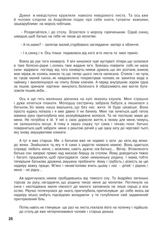 Äóìêè æ íåâ³äñòóïíî êðóæëÿëè íàâêîëî íåâ³äîìîãî ëèñòà. Òà îñü âæå
é ÷îëîâ³ê ñë³äêîì çà Àíäð³éêîì ïîäàº ïðî ñåáå çíàòè, òóïàþ÷è âàæêèìè,
çàøêàðóáëèìè íà ìîðîç³,÷îá³òüìè.
- Ðîçäÿãàéòåñÿ, ³ äî ñòîëó. Ç³ãð³ºòåñÿ ç ìîðîçó ãàðÿ÷åíüêèì. Ñ³äàé, ñèíêó,
øâèäøå,ùîá áàòüêî íà òåáå íå ÷åêàâ äî ìîëèòâè.
- À òè,ìàìî? - çàïèòàâ ìàëèé,ñòóðáîâàíî çàãëÿäàþ÷è ìàòåð³ â îáëè÷÷ÿ.
- ² ÿ,ñèíêó,³ ÿ. Îñü ò³ëüêè ïîäèâëþñÿ,â³ä êîãî æòî ëèñòà òè ìåí³ ïðèí³ñ.
Âçÿëà äî ðóê òîãî êîíâåðòà. Ó â³÷³ êèíóëèñÿ ÷óæ³ âóãëóâàò³ ë³òåðè,ùî ñêëàëèñÿ
â òàêå áîë³ñíî-ð³äíå ³, êîëèñü òàêå æàäàíå ³ì’ÿ. Áîÿëàñü ïîâ³ðèòè ñîá³, íå ìàëà
ñèëè â³ä³ðâàòè ïîãëÿäó â³ä òîãî êîíâåðòà, íåìîâ äóìàëà, ùî â³í ðîçòàíå, çíèêíå,
ìîâ ì³ðàæ,ÿê êîëèñü çíèêëà òà,ùî òåïåð öüîãî ëèñòà íàïèñàëà. Ñòîÿëà ³ íå ÷óëà,
ÿê ãóêàâ ìàëèé ñèíîê, ÿê íåâäîâîëåíî ïîêðåêòóâàâ ÷îëîâ³ê, ÿê çàêèï³ëà âîäà â
÷àéíèêó ³ âèõëþïíóëàñÿ íà ïëèòó á³ëèì êëþ÷åì. À ïåðåä âíóòð³øí³ì çîðîì îäíà
çà ³íøîþ çðèíàëè êàðòèíè ìèíóëîãî, áîë³ñíîãî é îáðàçëèâîãî, ÿêå ìîãëî áóòè
çîâñ³ì ³íøèì,ÿêáè...
Îñü ÿ ùå ãåòü ìàëåíüêà ä³â÷èíêà íà êóï³ ÿêèõîñü êëóíê³â. Ìåí³ ñòðàøíî
³ äóæå õî÷åòüñÿ ïëàêàòè. Ìîëîäøó ñåñòðè÷êó çàáðàëà áàáóñÿ, à ëèøèëàñÿ ç
áàòüêîì, áî ìàìà íàøà âèð³øèëà, ùî áåç íàñ æèòè ¿é áóäå ö³êàâ³øå. Âîíà
ïðîñòî êóäèñü ïî¿õàëà ³ ÿ âæå äàâíî ¿¿ íå áà÷èëà. Ìåí³ òàê õî÷åòüñÿ, ùîá òåïëà
ìàìèíà ðóêà ïðèãîëóáèëà ìîº ðîçêóéîâäæåíå âîëîññÿ. Òà íå ïîñï³øàº ìàìà äî
ìåíå. Íå ïîòð³áíà ÿ ¿é. Ó íå¿ º ñâîº äîðîñëå æèòòÿ, â ÿêîìó äëÿ ìåíå, ÷îìóñü,
íå çàëèøèëîñü ì³ñöÿ. À òîìó ÿ çàðàç ñèäæó òóò ñàìà ³ ÷åêàþ, ïîêè áàòüêî
ïîâåðíåòüñÿ,ùîá çàáðàòè ìåíå ç ðåøòîþ ðå÷åé ó ùå îäíó õàòó äî ÷åðãîâî¿ òüîò³,
ÿêó çíîâó çìóøóâàòèìå êëèêàòè.
À òóò ÿ âæå ñòàðøà. Ìè ç áàòüêîì âæå íå õîäèìî ç õàòè äî õàòè, â³ä æ³íêè
äî æ³íêè. Çíàéøëàñÿ òà, ÿêó ÿ é ñàìà ç ðàä³ñòþ íàçâàëà ìàìîþ. Âîíà, çäàºòüñÿ,
ñïðàâä³ ëþáèòü ìåíå, ³, ìîæëèâî, íàâ³òü äóæ÷å, í³æ áàòüêî... Âå÷³ð. Âòîìëåíîãî
áàòüêà ñîí çìîðþº ïðÿìî íàä ìèñêîþ áîðùó çà ñòîëîì. Éîìó äîâîäèòüñÿ òÿæêî
³ áàãàòî ïðàöþâàòè, ùîá ïðîãîäóâàòè ñâîþ íåìàëåíüêó ðîäèíó. ² ìàìà, òîáòî
òåïåð³øíÿ áàòüêîâà äðóæèíà,çìóøåíà ïðîáà÷èòè éîìó ³ ãðóá³ñòü,³ ð³çê³ñòü çà öþ
íàäì³ðó âàæêó ïðàöþ. Ì’ÿêî ³ íåíàâ’ÿçëèâî â÷èòü öüîìó ³ íàñ - ä³òåé: ³ ð³äíèõ, ³
ìåíå - íå ð³äíó...
Àæ çäðèãíóëàñÿ, íåìîâ ïðîáóäèâøèñü â³ä òÿæêîãî ñíó. Òî Àíäð³éêî ëåãåíüêî
òîðñàâ çà ðóêó, íàãàäóþ÷è, ùî ðîäèíà ÷åêàº ìåíå äî ìîëèòâè. Ïîãëÿíóëà íà
ñèíà ³ íåñïîä³âàíà õâèëÿ í³æíîñò³ äî ìàëîãî çàïîâíèëà íå ëèøå ñåðöå, à âñå
ºñòâî. Ðâó÷êî ïîòÿãíóëàñÿ äî íüîãî, ïðèãîëóáèëà, ïðèòèñíóâøè äî ñåáå ÿêîñü àæ
íàäì³ðó ì³öíî, ìàáóòü ï³äñâ³äîìî âêëàäàþ÷è ó òå ãîëóáëåííÿ ñâ³é çàäàâíåíèé
ïðèòëóìëåíèé á³ëü.
Ïîò³ì,íàâ³òü íå ãëÿíóâøè ùå ðàç íà ëèñòà,ïîêëàëà éîãî íà ïîëè÷êó ³ ï³ä³éøëà
äî ñòîëó,äå âæå íåòåðïåëèâèâñÿ ÷îëîâ³ê ³ ñòàðøà äîíüêà.
26
 