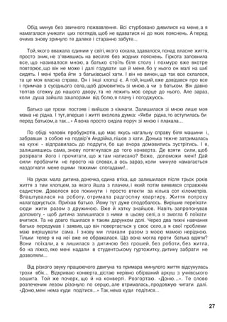 Îá³ä ìèíóâ áåç çâè÷íîãî ïîæâàâëåííÿ. Âñ³ ñòóðáîâàíî äèâèëèñÿ íà ìåíå,à ÿ
íàìàãàëàñÿ óíèêàòè öèõ ïîãëÿä³â,ùîá íå âäàâàòèñÿ í³ äî ÿêèõ ïîÿñíåíü. À ïåðåä
î÷èìà çíîâó çðèíóëî òå äàëåêå ³ ñòàðàííî çàáóòå...
Òîé,ÿêîãî ââàæàëà ºäèíèì ó ñâ³ò³,ÿêîãî êîõàëà,çäàâàëîñÿ,ïîíàä âëàñíå æèòòÿ,
ïðîñòî çíèê, íå ç’ÿâèâøèñü íà âåñ³ëëÿ áåç æîäíèõ ïîÿñíåíü. Ã³ðêîòà çàïîâíèëà
âñå, ùî íàçèâàëîñÿ ìíîþ, à áàòüêî ñòî¿òü á³ëÿ ñòîëó ³ ïîõìóðî âæå âêîòðå
ïîâòîðþº, ùî â³í íå ìîæå ³ äàë³ ãîäóâàòè ùå é ìåíå, áî ó íüîãî îí ìàë³ íà øè¿
ñèäÿòü. ² ìåí³ òðåáà éòè ç áàòüê³âñüêî¿ õàòè. ² â³í íå âèíåí,ùî òàê âñå ñêëàëîñÿ,
òà öå ìîÿ âëàñíà ñïðàâà. Îí ³ ³íø³ õëîïö³ º. À òîé, ³íøèé, âæå äîâ³äàâñÿ ïðî âñå
³ ïðèì÷àâ ç ñóñ³äíüîãî ñåëà,ùîá äîìîâèòèñü ç³ ìíîþ,à ÷è ç áàòüêîì. Â³í äàâíî
òîïòàâ ñòåæêó äî íàøîãî äâîðó, òà íå ëåæèòü ìîº ñåðöå äî íüîãî. Àëå çàðàç,
êîëè äóøà çàéøëà çàøïîðàìè â³ä áîëþ,ÿ ïëà÷ó ³ ïîãîäæóþñü.
Áàòüêî ùå òðîõè ïîñòîÿâ ³ âèéøîâ ç ê³ìíàòè. Çàëèøèëàñÿ ç³ ìíîþ ëèøå ìîÿ
ìàìà íå ð³äíà. ² òóò,âïåðøå ³ æèòò³ âêîëîëà äóìêà: «ßêáè ð³äíà,òî âñòóïèëàñü áè
ïåðåä áàòüêîì,à òàê...» À âîíà ïðîñòî ñèä³ëà ïîðó÷ ç³ ìíîþ ³ ïëàêàëà...
Ïî îá³ä³ ÷îëîâ³ê ïðîáóðêîò³â, ùî ìàº ÿêóñü íàãàëüíó ñïðàâó á³ëÿ ìàøèíè ³,
çàáðàâøè ç ñîáîþ íà ïîäâ³ð’ÿ Àíäð³éêà,ï³øîâ ç õàòè. Äîíüêà òåæíå çàòðèìàëàñü
íà êóõí³ - â³äïðàâèëàñü äî ïîäðóãè, áî ùå â÷îðà äîìîâèëèñü çóñòð³òèñü. ² ÿ,
çàëèøèâøèñü ñàìà, çíîâó ïîòÿãíóëàñÿ äî òîãî êîíâåðòà. Äå âçÿòè ñèëè, ùîá
ðîç³ðâàòè éîãî ³ ïðî÷èòàòè, ùî æ òàì íàïèñàíî? Áîæå, äîïîìîæè ìåí³! Äàé
ñèëè ïðîáà÷èòè íå ïðîñòî íà ñëîâàõ, à îñü çàðàç, êîëè ìèíóëå íàìàãàºòüñÿ
íàçäîãíàòè ìåíå îöèìè òÿæêèìè ñïîãàäàìè!..
Íà ðóêàõ ìàëà äèòèíà, äîíå÷êà, ºäèíà âò³õà, ùî çàëèøèëàñÿ ï³ñëÿ òðüîõ ðîê³â
æèòòÿ ç òèì õëîïöåì, çà ÿêîãî éøëà ç ïëà÷åì, ³ ÿêèé ïîò³ì âèÿâèâñÿ ñïðàâæí³ì
ñàäèñòîì. Äîâåëîñÿ âñå ïîêèíóòè ³ ïðîñòî âòåêòè çà ê³ëüêà ñîò ê³ëîìåòð³â.
Âëàøòóâàëàñÿ íà ðîáîòó, îòðèìàëà ðàäãîñïíó êâàðòèðó. Æèòòÿ ïîòðîõó
íàëàãîäæóºòüñÿ. Ïðè¿õàâ áàòüêî. Éîìó òóò äóæå ñïîäîáàëîñü. Âèð³øèâ ïåðå¿õàòè
ñþäè æèòè ðàçîì ç äðóæèíîþ. Âæå é õàòêó çíàéøîâ. Íàâ³òü çàïðîïîíóâàâ
äîïîìîãó - ùîá äèòèíà çàëèøèëàñÿ ç íèìè â öüîìó ñåë³, à ÿ çìîãëà á ïî¿õàòè
â÷èòèñÿ. Òà íå äîâãî ò³øèëàñÿ ÿ òàêèì äàðóíêîì äîë³. ×åðåç äâà òèæí³ íàâ÷àííÿ
áàòüêî ïåðåäóìàâ ³ çàÿâèâ, ùî â³í ïîâåðòàºòüñÿ ó ñâîº ñåëî, à ÿ ñâî¿ ïðîáëåìè
ìàþ âèð³øóâàòè ñàìà. ² çíîâó ìè ïëàêàëè ðàçîì ç ìîºþ ìàìîþ íåð³äíîþ.
Ò³ëüêè òåïåð ÿ íà íå¿ âæå íå îáðàæàëàñÿ. Ùî âîíà ìîãëà ïðîòè áàòüêà âä³ÿòè?
Âîíè ïî¿õàëè, à ÿ ëèøèëàñÿ ç äèòèíîþ áåç ãðîøåé, áåç ðîáîòè, áåç æèòëà,
áî íà ë³æêî, ÿêå ìåí³ íàäàëè â ñòóäåíòñüêîìó ãóðòîæèòêó, äèòèíó çàáðàòè íå
äîçâîëÿëè...
Â³ä ð³çêîãî çâóêó ïðàöþþ÷îãî äâèãóíà òà ïðèìàðà ìèíóëîãî æèòòÿ â³äñóíóëàñü
òðîõè âá³ê... Â³äêðèâàþ êîíâåðòà, ä³ñòàþ íåð³âíî îá³ðâàíèé àðêóø ç ó÷í³âñüêîãî
çîøèòà. Òîé æå ïî÷åðê, ùî é íà êîíâåðò³. Ðîçãîðòàþ. «Äîíþ...». Òå ñëîâî
ðîçïå÷åíèì ëåçîì ð³çîíóëî ïî ñåðöþ, àëå âòðèìàëàñü, ïðîäîâæóþ ÷èòàòè äàë³.
«Äîíþ,ìåí³ íåìà êóäè ïîä³òèñÿ...» Òàê,íåìà êóäè ïîä³òèñÿ...
27
 