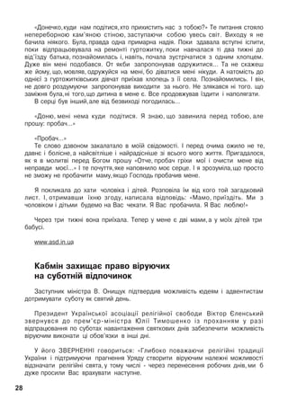 «Äîíå÷êî,êóäè íàì ïîä³òèñÿ,õòî ïðèõèñòèòü íàñ ç òîáîþ?» Òå ïèòàííÿ ñòîÿëî
íåïåðåáîðíîþ êàì’ÿíîþ ñò³íîþ, çàñòóïàþ÷è ñîáîþ óâåñü ñâ³ò. Âèõîäó ÿ íå
áà÷èëà í³ÿêîãî. Áóëà, ïðàâäà îäíà ïðèìàðíà íàä³ÿ. Ïîêè çäàâàëà âñòóïí³ ³ñïèòè,
ïîêè â³äïðàöüîâóâàëà íà ðåìîíò³ ãóðòîæèòêó, ïîêè íàâ÷àëàñÿ ò³ äâà òèæí³ äî
â³ä’¿çäó áàòüêà, ïîçíàéîìèëàñü ³, íàâ³òü, ïî÷àëà çóñòð³÷àòèñÿ ç îäíèì õëîïöåì.
Äóæå â³í ìåí³ ïîäîáàâñÿ. Îò ÿêáè çàïðîïîíóâàâ îäðóæèòèñÿ... Òà íå ñêàæåø
æå éîìó, ùî, ìîâëÿâ, îäðóæóéñÿ íà ìåí³, áî ä³âàòèñÿ ìåí³ í³êóäè. À íàòîì³ñòü äî
îäí³º¿ ç ãóðòîæèòê³âñüêèõ ä³â÷àò ïðè¿õàâ õëîïåöü ç ¿¿ ñåëà. Ïîçíàéîìèëèñü. ² â³í,
íå äîâãî ðîçäóìóþ÷è çàïðîïîíóâàâ âèõîäèòè çà íüîãî. Íå çëÿêàâñÿ í³ òîãî. ùî
çàì³æíÿ áóëà,í³ òîãî,ùî äèòèíà â ìåíå º. Âñå ïðîäîâæóâàâ ¿çäèòè ³ íàïîëÿãàòè.
Â ñåðö³ áóâ ³íøèé,àëå â³ä áåçâèõîä³ ïîãîäèëàñü...
«Äîíþ, ìåí³ íåìà êóäè ïîä³òèñÿ. ß çíàþ, ùî çàâèíèëà ïåðåä òîáîþ, àëå
ïðîøó: ïðîáà÷...»
«Ïðîáà÷...»
Òå ñëîâî äçâîíîì çàêàëàòàëî â ìî¿é ñâ³äîìîñò³. ² ïåðåä î÷èìà îæèëî íå òå,
äàâíº ³ áîë³ñíå, à íàéñâ³òë³øå ³ íàéðàä³ñí³øå ç³ âñüîãî ìîãî æèòòÿ. Ïðèãàäàëîñÿ,
ÿê ÿ â ìîëèòâ³ ïåðåä Áîãîì ïðîøó «Îò÷å, ïðîáà÷ ãð³õè ìî¿ ³ î÷èñòè ìåíå â³ä
íåïðàâäè ìîº¿...» ² òå ïî÷óòòÿ,ÿêå íàïîâíèëî ìîº ñåðöå. ² ÿ çðîçóì³ëà,ùî ïðîñòî
íå çìîæó íå ïðîáà÷èòè ìàìó,ÿêùî Ãîñïîäü ïðîáà÷èâ ìåíå.
ß ïîêëèêàëà äî õàòè ÷îëîâ³êà ³ ä³òåé. Ðîçïîâ³ëà ¿ì â³ä êîãî òîé çàãàäêîâèé
ëèñò. ², îòðèìàâøè ¿õíþ çãîäó, íàïèñàëà â³äïîâ³äü: «Ìàìî, ïðè¿çä³òü. Ìè ç
÷îëîâ³êîì ³ ä³òüìè áóäåìî íà Âàñ ÷åêàòè. ß Âàñ ïðîáà÷èëà. ß Âàñ ëþáëþ!»
×åðåç òðè òèæí³ âîíà ïðè¿õàëà. Òåïåð ó ìåíå º äâ³ ìàìè, à ó ìî¿õ ä³òåé òðè
áàáóñ³.
www.asd.in.ua
Êàáì³í çàõèùàº ïðàâî â³ðóþ÷èõ
íà ñóáîòí³é â³äïî÷èíîê
Çàñòóïíèê ì³í³ñòðà Â. Îíèùóê ï³äòâåðäèâ ìîæëèâ³ñòü þäåÿì ³ àäâåíòèñòàì
äîòðèìóâàòè ñóáîòó ÿê ñâÿòèé äåíü.
Ïðåçèäåíò Óêðà¿íñüêî¿ àñîö³àö³¿ ðåë³ã³éíî¿ ñâîáîäè Â³êòîð ªëåíñüêèé
çâåðíóâñÿ äî ïðåì’ºð-ì³í³ñòðà Þë³¿ Òèìîøåíêî ³ç ïðîõàííÿì ó ðàç³
â³äïðàöþâàííÿ ïî ñóáîòàõ íàâàíòàæåííÿ ñâÿòêîâèõ äí³â çàáåçïå÷èòè ìîæëèâ³ñòü
â³ðóþ÷èì âèêîíàòè ö³ îáîâ’ÿçêè â ³íø³ äí³.
Ó éîãî ÇÂÅÐÍÅÍÍ² ãîâîðèòüñÿ: «Ãëèáîêî ïîâàæàþ÷è ðåë³ã³éí³ òðàäèö³¿
Óêðà¿íè ³ ï³äòðèìóþ÷è ïðàãíåííÿ Óðÿäó ñòâîðèòè â³ðóþ÷èì íàëåæí³ ìîæëèâîñò³
â³äçíà÷àòè ðåë³ã³éí³ ñâÿòà, ó òîìó ÷èñë³ - ÷åðåç ïåðåíåñåííÿ ðîáî÷èõ äí³â, ìè á
äóæå ïðîñèëè Âàñ âðàõóâàòè íàñòóïíå.
28
 