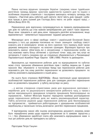 Ïåâíà ÷àñòèíà â³ðóþ÷èõ ãðîìàäÿí Óêðà¿íè (çîêðåìà, ÷ëåíè ²óäåéñüêèõ
ðåë³ã³éíèõ ãðîìàä, Öåðêâè õðèñòèÿí àäâåíòèñò³â ñüîìîãî äíÿ òà ³íøèõ) ç
îñîáëèâîþ ïîøàíîþ ñòàâëÿòüñÿ ³ ïîñë³äîâíî âèêîíóþòü ÷åòâåðòó çàïîâ³äü, ÿêà
ãîâîðèòü: «Ïàì’ÿòàé äåíü ñóáîòí³é, ùîá ñâÿòèòè éîãî! Ø³ñòü äí³â ïðàöþé ³ ðîáè
âñþ ïðàöþ, à äåíü ñüîìèé äëÿ Ãîñïîäà, Áîãà òâîãî: íå ðîáè æîäíî¿ ïðàö³…»
(Á³áë³ÿ,Âèõ³ä 20:8-10).
Ïåðåíåñåííÿ äí³â â³äïî÷èíêó ñóïðîâîäæóºòüñÿ, ÿê ïðàâèëî, â³äïðàöþâàííÿì
öèõ äí³â ïî ñóáîòàõ, ùî ñòàº âàæêèì âèïðîáóâàííÿì äëÿ ñîâ³ñò³ òàêèõ â³ðóþ÷èõ.
ßêùî âîíè ïðàöþþòü â öåé äåíü, âîíè ïîðóøóþòü ðåë³ã³éí³ âñòàíîâëåííÿ; ÿêùî
â³äìîâëÿþòüñÿ – âèÿâëÿþòüñÿ ïîðóøíèêàìè òðóäîâî¿ äèñöèïë³íè.
Ì³æíàðîäí³ àêòè â ñôåð³ ñâîáîäè ñîâ³ñò³ ³ óêðà¿íñüêèé Îñíîâíèé Çàêîí
âèõîäÿòü ç òîãî, ùî äåðæàâà ïîêëèêàíà íå ò³ëüêè çàõèùàòè ñâîáîäó ñîâ³ñò³
êîæíîãî, àëå é ì³í³ì³çóâàòè âïëèâ íà éîãî ñóìë³ííÿ òîãî ïðèìóñó, ÿêèé ÷àñîì
äåðæàâà âèìóøåíà ïîêëàäàòè íà âëàñíèõ ãðîìàäÿí. Â³äïîâ³äíî éäåòüñÿ ïðî
ìîæëèâ³ñòü çàì³íè îáîâ’ÿçê³â, ÿê³ º íåñóì³ñíèìè ç ïåðåêîíàííÿì îñîáè íà
³íø³, ìîæëèâî íàâ³òü á³ëüø îáòÿæëèâ³ ç ñóñï³ëüíî¿ òî÷êè çîðó, àëå òàê³, êîòð³ íå
çàòîðêóþòü ¿¿ ñîâ³ñòü (çîêðåìà, ïðî öå ñïåö³àëüíî îáóìîâëþºòüñÿ ó Ðåêîìåíäàö³¿
Ïàðëàìåíòñüêî¿ Àñàìáëå¿ Ðàäè ªâðîïè 1396 (1999) «Ðåë³ã³ÿ òà äåìîêðàò³ÿ».
Âðàõîâóþ÷è, ùî ïåðåíåñåííÿ ðîáî÷èõ äí³â íà â³äïðàöþâàííÿ ïî ñóáîòàõ
ìîæå ñòàòè ïðè÷èíîþ îáìåæåííÿ ðåë³ã³éíèõ ïðàâ ³ ñâîáîä ëþäèíè, ìè á äóæå
ïðîñèëè Âàñ îáóìîâèòè â ïîñòàíîâàõ Óðÿäó ïðî ïåðåíåñåííÿ ðîáî÷èõ äí³â
ìîæëèâ³ñòü äëÿ òèõ, êîìó ðåë³ã³éí³ ïåðåêîíàííÿ íå äîçâîëÿþòü ïðàöþâàòè ïî
ñóáîòàõ,ìîæëèâ³ñòü â³äïðàöþâàííÿ â ³íøèé äåíü».
Íà íüîãî áóëî îòðèìàíî Â²ÄÏÎÂ²ÄÜ: «Âàøà ïðîïîçèö³ÿ ùîäî âðàõóâàííÿ
îñîáëèâîñòåé ïåðåíåñåííÿ ðîáî÷èõ äí³â äëÿ ãðîìàäÿí, ðåë³ã³éí³ ïåðåêîíàííÿ
ÿêèõ íå äîçâîëÿþòü ïðàöþâàòè ó ñóáîòó,çàñëóãîâóº íà óâàãó.
…ç ìåòîþ ñòâîðåííÿ ñïðèÿòëèâèõ óìîâ äëÿ â³äçíà÷åííÿ ñâÿòêîâèõ ³
íåðîáî÷èõ äí³â òà ðàö³îíàëüíîãî âèêîðèñòàííÿ ðîáî÷îãî ÷àñó, à òàêîæ ç
ìåòîþ ìàêñèìàëüíîãî âðàõóâàííÿ ³íòåðåñ³â ïðàö³âíèê³â áåçïîñåðåäíüî íà
ï³äïðèºìñòâ³… Êàá³íåò Ì³í³ñòð³â Óêðà¿íè ïåð³îäè÷íî ïðèéìàº ðîçïîðÿäæåííÿ
ùîäî ïåðåíåñåííÿ ðîáî÷èõ äí³â, ÿê³ ìàþòü ðåêîìåíäàö³éíèé õàðàêòåð.
Òîáòî, îñòàòî÷íå ð³øåííÿ ùîäî ïåðåíåñåííÿ ðîáî÷èõ äí³â áåçïîñåðåäíüî
íà ï³äïðèºìñòâ³… ïðèéìàºòüñÿ ðîáîòîäàâöåì ç óðàõóâàííÿì îñîáëèâîñòåé
âèðîáíèöòâà,à òàêîæ³íøèõ ïèòàíü,âêëþ÷àþ÷è ðåë³ã³éí³ ïåðåêîíàííÿ ïðàö³âíèê³â.
Ó â³äïîâ³äíîìó íàêàç³ àáî ³íøîìó ðîçïîðÿä÷îìó äîêóìåíò³, çîêðåìà, ìîæå
áóòè ïåðåäáà÷åíà óìîâà ùîäî íàäàííÿ ïðàö³âíèêàì çà ¿õ çàÿâàìè â³äïóñòêè, ó
ò.÷. ³ áåç çáåðåæåííÿ çàðîá³òíî¿ ïëàòè, àáî ìîæëèâ³ñòü â³äïðàöþâàííÿ íàìè â
³íø³ äí³ ðîáî÷èõ äí³â,ÿê³ ïðèïàäàþòü íà ñóáîòó».
Ï³äãîòóâàâ Ïåòðî Ãàíóëè÷
29
 