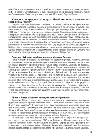 ñâàäüáû â íàñòîÿùåãî ñêðÿãó, êîòîðûé íå ñïîñîáåí çàïëàòèòü «äàæå çà ÷àøêó
êîôå â êàôå». Îáðàòèâøèñü â ñóä, îáèæåííàÿ æåíà ðåøèëà íàêàçàòü òàêèì
íåîáû÷íûì ñïîñîáîì ñóïðóãà «çà ñêóïîñòü». Èñòî÷íèê: Ïîðòàë-Êðåäî
Æåíùèíà ïîñòðàäàëà çà âåðó: â Ìàëàéçèè íåëüçÿ ïîêëîíÿòüñÿ
çàâàðî÷íîìó ÷àéíèêó
Øàðèàòñêèé ñóä Ìàëàéçèè îòïðàâèë â òþðüìó 57-ëåòíþþ Êóìàðèà Àëè,
êîòîðàÿ ÿâëÿåòñÿ àäåïòîì äîâîëüíî íåîæèäàííîãî ðåëèãèîçíîãî êóëüòà: îíà
ïîêëîíÿåòñÿ çàâàðî÷íîìó ÷àéíèêó. Áûâøóþ ó÷èòåëüíèöó àðåñòîâàëè åùå â
2005 ãîäó. Òîãäà æå, ïî ðåøåíèþ ïðàâèòåëüñòâà Ìàëàéçèè, ïðåäñòàâëÿþùåãî
èíòåðåñû ìóñóëüìàí, áûëî ðàçðóøåíî êóëüòîâîå ñîîðóæåíèå íåîáû÷íîé
ðåëèãèîçíîé îáùèíû: îíî ïðåäñòàâëÿëî ñîáîé äâóõúÿðóñíóþ ïîñòðîéêó, ãäå
öåíòðàëüíîå ìåñòî çàíèìàë îãðîìíûé ñâÿùåííûé ÷àéíèê. Ðåëèãèîçíàÿ îáùèíà,
ê êîòîðîé ïðèíàäëåæèò Êóìàðèà Àëè, ïðîïîâåäóåò âñåëåíñêèé äèàëîã ìåæäó
ðåëèãèÿìè, à ÷àéíèê ñèìâîëèçèðóåò ÷èñòîòó âîäû è «ëþáîâü, ëüþùóþñÿ ñ
Íåáåñ». Õîòÿ êîíñòèòóöèÿ Ìàëàéçèè è ãàðàíòèðóåò ñâîáîäó âåðîèñïîâåäàíèÿ,
îäíàêî ëþäÿì,ðîæäåííûì â ìóñóëüìàíñêîé âåðå,êàêîâîé ÿâëÿåòñÿ Êóìàðèà Àëè,
çàïðåùàåòñÿ ïåðåõîä â äðóãóþ ðåëèãèþ. Èñòî÷íèê: Religio.Ru
Áåíåäèêò XVI õî÷åò ðåàáèëèòèðîâàòü Ìàðòèíà Ëþòåðà
Ïàïà Ðèìñêèé Áåíåäèêò XVI ñîáèðàåòñÿ ðåàáèëèòèðîâàòü Ìàðòèíà Ëþòåðà.
Â îïðàâäàíèå âåëèêîãî ðåôîðìàòîðà ïîíòèôèê íàìåðåí çàÿâèòü, ÷òî îí âîâñå
íå æåëàë ðàñêîëîòü õðèñòèàíñòâî, à òîëüêî õîòåë î÷èñòèòü Öåðêîâü îò ñêâåðíû.
Ïåðåîöåíêà äåÿòåëüíîñòè Ìàðòèíà Ëþòåðà áóäåò, ïî-âèäèìîìó, ñäåëàíà íà
åæåãîäíîé âñòðå÷å ïðèáëèæåííûõ ê Ïàïå òåîëîãîâ, èçâåñòíîé ïîä èìåíåì
«Êðóæîê ó÷åíèêîâ Ðàòöèíãåðà» (Ratzinger Schlerkreis). Â íåé ïðèíèìàþò
ó÷àñòèå 40 áîãîñëîâîâ, è ïðîõîäèò îíà â ëåòíåé ðåçèäåíöèè Áåíåäèêòà
XVI Êàñòåëüãàíäîëüôî. Ïî èíôîðìàöèè, êîòîðàÿ áûëà ïîëó÷åíà áðèòàíñêîé
ãàçåòîé The Times èç èíôîðìèðîâàííûõ èñòî÷íèêîâ â Âàòèêàíå, Ïàïà äîëæåí
áóäåò îáúÿâèòü, ÷òî Ëþòåð, êîòîðûé áûë îòëó÷åí îò Öåðêâè è îñóæäåí çà
åðåñü, - íå áûë åðåòèêîì. Ïî ñëîâàì ïðåäñåäàòåëÿ Ïàïñêîãî ñîâåòà ïî
ñîäåéñòâèþ õðèñòèàíñêîìó åäèíñòâó êàðäèíàëà Âàëüòåðà Êàñïåðà, ýòîò øàã
áóäåò ñïîñîáñòâîâàòü ðàçâèòèþ äèàëîãà ìåæäó êàòîëèêàìè è ïðîòåñòàíòàìè.
Èñòî÷íèê: Religio.Ru
Ë¸ëåê è Áîëåê çàñóäèëè íåìåöêèõ ãîìîñåêñóàëèñòîâ
Áîëåê è Ë¸ëåê, ãåðîè ïîïóëÿðíîãî äåòñêîãî ìóëüòñåðèàëà, âûèãðàëè
ñóäåáíûé ïðîöåññ ïðîòèâ íåìåöêèõ ãååâ è ëåñáèÿíîê. Ïðîöåññ äëèëñÿ 2 ãîäà.
Ñ ÷åãî âñå íà÷àëîñü? Ñ ïîìîùüþ ýòèõ äâóõ ñèìïàòè÷íûõ ìàëü÷èêîâ íåìåöêèå
ãåè è ëåñáèÿíêè ðåêëàìèðîâàëè ñâîå ó÷àñòèå â âàðøàâñêèõ Äíÿõ Ðàâíîïðàâèÿ.
Ë¸ëåê è Áîëåê áûëè èçîáðàæåíû íà îáëîæêå áåðëèíñêîãî æóðíàëà Siegessaeule,
à òàêæå íà ïðîñïåêòàõ, ðåêëàìèðóþùèõ ïîåçäêó â Ïîëüøó íà Äíè Ðàâíîïðàâèÿ,
êîòîðûå ïðåäëàãàëî îäíî èç òóðèñòè÷åñêèõ áþðî â Áåðëèíå. 
Íåçàêîííîå èñïîëüçîâàíèå Áîëåêà è Ë¸ëåêà îñêîðáèëî âëàäåëüöåâ
àâòîðñêèõ ïðàâ íà ìóëüòôèëüì. “Îáðàçû Áîëåêà è Ë¸ëåêà áûëè âçÿòû áåç
íàøåãî ñîãëàñèÿ. Ïëþñ êî âñåìó, îíè èñêàçèëè îáðàç Áîëåêà, ïðåâðàòèâ åãî
â æåíùèíó, à ýòî íåäîïóñòèìî”, îáúÿñíèë Ðîìàí Íåõðåáåöêèé, ñûí Âëàäèñëàâà
Íåõðåáåöêîãî,àâòîðà è ñîçäàòåëÿ ñåðèàëà ïðî Ë¸ëåêà è Áîëåêà,ïèøåò Âaznica.
5
 