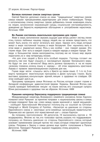 27 àïðåëÿ. Èñòî÷íèê: Ïîðòàë-Êðåäî
Âàòèêàí ïîïîëíèë ñïèñîê ñìåðòíûõ ãðåõîâ
Ñâÿòîé Ïðåñòîë äîïîëíèë ñïèñîê èç ñåìè “òðàäèöèîííûõ” ñìåðòíûõ ãðåõîâ
ñåìüþ íîâûìè ïðåãðåøåíèÿìè, õàðàêòåðíûìè äëÿ ýïîõè ãëîáàëèçàöèè. Òåïåðü
ê êàòîëè÷åñêîìó ñïèñêó ñìåðòíûõ ãðåõîâ äîáàâèëèñü ãåííàÿ èíæåíåðèÿ, îïûòû
íà ëþäÿõ, çàãðÿçíåíèå îêðóæàþùåé ñðåäû, ñîöèàëüíàÿ íåñïðàâåäëèâîñòü,
äîâåäåíèå äî áåäíîñòè, íåóìåðåííîå îáîãàùåíèå è óïîòðåáëåíèå íàðêîòèêîâ.
Èñòî÷íèê: ÍÕÌ
Âî Ëüâîâå ñîñòîÿëàñü åâàíãåëüñêàÿ ïðîãðàììà äëÿ ãëóõèõ
Æèâÿ â ìèðå,íàïîëíåííîì çâóêàìè,îùóùàÿ øóì âåòðà,øåëåñò ëèñòâû,ïåíèå
ïòèö, ãîëîñà ëþáèìûõ íàøåìó ñåðäöó ëþäåé, ìû íå ìîæåì ïðåäñòàâèòü, ÷òî
ìîæåò áûòü èíà÷å, ÷òî ìîãóò èñ÷åçíóòü âñå çâóêè. Îäíàêî åñòü ëþäè, êîòîðûå
æèâóò â ìèðå ïîñòîÿííîé òèøèíû, â ìèðå áåççâó÷èÿ. Îíè íàó÷èëèñü æèòü â
ýòîì ìèðå è ðàäîâàòüñÿ æèçíè. Ðå÷ü ó íèõ îñîáàÿ – îíè ãîâîðÿò ðóêàìè. Ýòî
ãëóõèå ëþäè. Îíè åñòü â êàæäîé ñòðàíå,â êàæäîì íàðîäå,â êàæäîì ãîðîäå. Ýòè
ëþäè â áîëüøèíñòâå ñâîåì ìàëîãðàìîòíû, ïîýòîìó èì íå òîëüêî ìèð çâóêîâ
íåäîñòóïåí,íî è ìèð ëèòåðàòóðû,ïîýçèè.
«Íî äëÿ ýòèõ ëþäåé ó Áîãà åñòü îñîáûé ïîäàðîê. Ãîñïîäü ãîòîâèò èì
âå÷íîñòü, òàì îíè áóäóò ñëûøàòü è íàñëàæäàòüñÿ çâóêàìè áåçãðåøíîãî ìèðà.
Íî áóäóò ëè îíè â âå÷íîñòè? Âåäü âåñòü äîëæíà ïðîçâó÷àòü è íà èõ ÿçûêå
«âñÿêîìó ïëåìåíè, êîëåíó, ÿçûêó è íàðîäó», - îá ýòîì çàäóìàëèñü õðèñòèàíå
Ëüâîâà è ïðîâåëè åâàíãåëèçàöèîííîå ñëóæåíèå äëÿ íèõ.
Ãëóõèå ëþäè ìîãëè «ñëûøàòü» âåñòü î Õðèñòå íà ñâîåì ÿçûêå. Ñ 1-ãî ïî 5-îå
ìàðòà ïðîâîäèëè åâàíãåëüñêóþ ïðîãðàììó â Äîìå êóëüòóðû ãëóõèõ. Áûëà
âûñòàâêà çäîðîâüÿ, êîíñóëüòàöèè âðà÷åé, ëåêöèè î çäîðîâüå ïî ñëàéäàì. Îá
ýòîì ñîîáùàåò asd.in.ua.
Ïðîãðàììó ïðîâîäèëà ñåìüÿ ßãîòèíûõ èç Ðîññèè, êîòîðàÿ ñëóæèò ãëóõèì â
Çàïàäíîé êîíôåðåíöèè àäâåíòèñòñêîé Öåðêâè Óêðàèíû. Âàñèëèé ßãîòèí, ñàì
ãëóõîé, ïðîâîäèë áèáëåéñêèå ëåêöèè íà ÿçûêå æåñòîâ, åãî ñëûøàùàÿ ñóïðóãà
Þëèÿ ðàññêàçûâàëà î çäîðîâüå òåì æå îáðàçîì. Èñòî÷íèê: ÍÕÌ
Ðóìûíèÿ íàïåðåêîð Åâðîñîþçó ïîääåðæàëà òðàäèöèîííóþ ñåìüþ
Ìåæäóíàðîäíûé ñåêðåòàðü Âñåìèðíîãî ñåìåéíîãî êîíãðåññà Àëëàí Êàðëñîí
ïîõâàëèë ñåíàò Ðóìûíèè çà ïðèíÿòèå ïîïðàâêè ê íàöèîíàëüíîìó çàêîíó î ñåìüå,
êîòîðàÿ îïðåäåëèò áðàê êàê «ñîþç ìåæäó îäíèì ìóæ÷èíîé è îäíîé æåíùèíîé»,
- ñîîáùàåò Õðèñòèàíñêèé Ìåãàïîðòàë invictory.org ñî ññûëêîé íà Christian
Telegraph è World Congress of Families. «Íåñìîòðÿ íà äàâëåíèå ñî ñòîðîíû
Åâðîïåéñêîãî ñîþçà è íåêîòîðûõ àíòè-ñåìåéíûõ îðãàíèçàöèé, ïðàâèòåëüñòâî
Ðóìûíèè,âñå æå ñäåëàëî ýòîò ìóæåñòâåííûé øàã»,- ñêàçàë Êàðëñîí.
Çà ïîïðàâêó ïðîãîëîñîâàëè 38 äåïóòàòîâ, 10 âûñêàçàëèñü ïðîòèâ è 19
âîçäåðæàëèñü. Ìíîãèå èç òåõ, êòî ãîëîñîâàë ïðîòèâ, ñêàçàëè, ÷òî ïîääåðæèâàëè
ïîïðàâêó, íî áîÿëèñü äàâëåíèÿ ñî ñòîðîíû Åâðîïåéñêîãî ñîþçà, êîòîðûé
óãðîæàåò ïðèìåíåíèåì ñàíêöèé ïðîòèâ òåõ ñòðàí,êîòîðûå îòâåðãàþò îäíîïîëûå
ñîþçû. Ïîïðàâêà ê Çàêîíó î ñåìüå äîëæíà åùå ïðîéòè ãîëîñîâàíèå â Ïàëàòå
Äåïóòàòîâ. Ïðåçèäåíò Ðóìûíèè âûðàçèë ïîääåðæêó ýòîìó äîêóìåíòó.
Èñòî÷íèê: ÍÕÌ
7
 