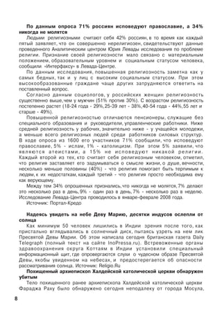 Ïî äàííûì îïðîñà 71% ðîññèÿí èñïîâåäóþò ïðàâîñëàâèå, à 34%
íèêîãäà íå ìîëÿòñÿ
Ëþäüìè ðåëèãèîçíûìè ñ÷èòàþò ñåáÿ 42% ðîññèÿí, â òî âðåìÿ êàê êàæäûé
ïÿòûé çàÿâëÿåò, ÷òî îí ñîâåðøåííî íåðåëèãèîçåí, ñâèäåòåëüñòâóþò äàííûå
ïðîâåäåííîãî Àíàëèòè÷åñêèì öåíòðîì Þðèÿ Ëåâàäû èññëåäîâàíèÿ ïî ïðîáëåìå
ðåëèãèè. Ïðèçíàíèå ñâîåé ðåëèãèîçíîñòè ìàëî ñâÿçàíî ñ ìàòåðèàëüíûì
ïîëîæåíèåì, îáðàçîâàòåëüíûì óðîâíåì è ñîöèàëüíûì ñòàòóñîì ÷åëîâåêà,
ñîîáùèëè «Èíòåðôàêñó» â Ëåâàäà-Öåíòðå.
Ïî äàííûì èññëåäîâàíèÿ, ïîâûøåííàÿ ðåëèãèîçíîñòü çàìåòíà êàê ó
ñàìûõ áåäíûõ, òàê è ó ëèö ñ âûñîêèì ñîöèàëüíûì ñòàòóñîì. Ïðè ýòîì
âûñîêîîáðàçîâàííûå ãðàæäàíå ÷àùå äðóãèõ çàòðóäíÿþòñÿ îòâåòèòü íà
ïîñòàâëåííûé âîïðîñ.
Ñîãëàñíî äàííûì ñîöèîëîãîâ, ó ðîññèéñêèõ æåíùèí ðåëèãèîçíîñòü
ñóùåñòâåííî âûøå,÷åì ó ìóæ÷èí (51% ïðîòèâ 30%). Ñ âîçðàñòîì ðåëèãèîçíîñòü
ïîñòåïåííî ðàñòåò (18-24 ãîäà - 29%,25-39 ëåò - 38%,40-54 ãîäà - 44%,55 ëåò è
ñòàðøå - 49%).
Ïîâûøåííîé ðåëèãèîçíîñòüþ îòëè÷àþòñÿ ïåíñèîíåðû, ñëóæàùèå áåç
ñïåöèàëüíîãî îáðàçîâàíèÿ è ðóêîâîäèòåëè, óïðàâëåí÷åñêèå ðàáîòíèêè. Íèæå
ñðåäíåé ðåëèãèîçíîñòü ó ðàáî÷èõ, çíà÷èòåëüíî íèæå - ó ó÷àùåéñÿ ìîëîäåæè,
à ìåíüøå âñåãî ðåëèãèîçíûõ ëþäåé ñðåäè ðàáîòíèêîâ ñèëîâûõ ñòðóêòóð.
Â õîäå îïðîñà èç 1600 åãî ó÷àñòíèêîâ 71% ñîîáùèëè, ÷òî èñïîâåäóþò
ïðàâîñëàâèå, 5% - èñëàì, 1% - êàòîëèöèçì. Ïðè ýòîì 5% çàÿâèëè, ÷òî
ÿ â ë ÿ þ ò ñ ÿ à ò å è ñ ò à ì è , à 1 5 % í å è ñ ï î â å ä ó þ ò í è ê à ê î é ð å ë è ã è è .
Êàæäûé âòîðîé èç òåõ, êòî ñ÷èòàåò ñåáÿ ðåëèãèîçíûì ÷åëîâåêîì, îòìåòèë,
÷òî ðåëèãèÿ çàñòàâëÿåò åãî çàäóìûâàòüñÿ î ñìûñëå æèçíè, î äóøå, âå÷íîñòè,
íåñêîëüêî ìåíüøå ïîëîâèíû (40%) - ÷òî ðåëèãèÿ ïîìîãàåò áûòü òåðïèìûì ê
ëþäÿì, ê èõ íåäîñòàòêàì, êàæäûé òðåòèé - ÷òî ðåëèãèÿ ïðîñòî íåîáõîäèìà åìó
êàê âåðóþùåìó.
Ìåæäó òåì 34% îïðîøåííûõ ïðèçíàëèñü,÷òî íèêîãäà íå ìîëÿòñÿ,7% äåëàþò
ýòî íåñêîëüêî ðàç â äåíü, 9% - îäèí ðàç â äåíü, 7% - íåñêîëüêî ðàç â íåäåëþ.
Èññëåäîâàíèå Ëåâàäà-Öåíòðà ïðîâîäèëîñü â ÿíâàðå-ôåâðàëå 2008 ãîäà.
Èñòî÷íèê: Ïîðòàë-Êðåäî
Íàäåÿñü óâèäåòü íà íåáå Äåâó Ìàðèþ, äåñÿòêè èíäóñîâ îñëåïëè îò
ñîëíöà
Êàê ìèíèìóì 50 ÷åëîâåê ëèøèëèñü â Èíäèè çðåíèÿ ïîñëå òîãî, êàê
ïðèñòàëüíî âãëÿäûâàëèñü â ñîëíå÷íûé äèñê, ïûòàÿñü óçðåòü íà íåì ëèê
Ïðåñâÿòîé Äåâû Ìàðèè. Îá ýòîì íàïèñàëà ñåãîäíÿ áðèòàíñêàÿ ãàçåòà Daily
Telegraph (ïîëíûé òåêñò íà ñàéòå InoPressa.ru). Âñòðåâîæåííûå îðãàíû
çäðàâîîõðàíåíèÿ îêðóãà Êîòòàÿì â Èíäèè óñòàíîâèëè ñïåöèàëüíûé
èíôîðìàöèîííûé ùèò, ãäå îïðîâåðãàþòñÿ ñëóõè î ÷óäåñíîì îáðàçå Ïðåñâÿòîé
Äåâû, ÿêîáû óâèäåííîì íà íåáåñàõ, è ïðåäîñòåðåãàåòñÿ îá îïàñíîñòè
ðàññìàòðèâàíèÿ ñîëíöà. Èñòî÷íèê: Religio.Ru
Ïîõèùåííûé àðõèåïèñêîï Õàëäåéñêîé êàòîëè÷åñêîé öåðêâè îáíàðóæåí
óáèòûì
Òåëî ïîõèùåííîãî ðàíåå àðõèåïèñêîïà Õàëäåéñêîé êàòîëè÷åñêîé öåðêâè
Ôàðàäæà Ðàõó áûëî îáíàðóæåíî ñåãîäíÿ íåïîäàëåêó îò ãîðîäà Ìîñóëà,
8
 
