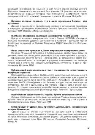 ñîîáùàåò «Èíòåðôàêñ» ñî ññûëêîé íà Çàë ïå÷àòè (ïðåññ-ñëóæáó) Ñâÿòîãî
Ïðåñòîëà. Àðõèåïèñêîï ìîñóëüñêèé áûë ïîõèùåí 29 ôåâðàëÿ íåñêîëüêèìè
âîîðóæåííûìè ëþäüìè, êîòîðûå ïðè ïîõèùåíèè çàñòðåëèëè òðîèõ
òåëîõðàíèòåëåé ýòîãî èðàêñêîãî ðåëèãèîçíîãî äåÿòåëÿ. Èñòî÷íèê: Religio.Ru
Âàòèêàí âïåðâûå ïðèçíàë, ÷òî â ìèðå ìóñóëüìàí áîëüøå, ÷åì
êàòîëèêîâ
Äàííûå î ÷èñëåííîñòè ïðèâåðæåíöåâ èñëàìà è êàòîëèöèçìà ïðèâåäåíû
â åæåãîäíî ïóáëèêóåìîì ñïðàâî÷íèêå Ñâÿòîãî Ïðåñòîëà Annuario Pontificio,
ñîîáùàåò ÐÈÀ «Íîâîñòè». Èñòî÷íèê: Religio.Ru
Â Àëáàíèè îáíàðóæåíà êîëëåêöèÿ ìàíóñêðèïòîâ Íîâîãî Çàâåòà
Öåíòð ïî èçó÷åíèþ ìàíóñêðèïòîâ Íîâîãî Çàâåòà (CSNTM) îáíàðóæèë
áîëüøóþ êîëëåêöèþ äðåâíèõ ìàíóñêðèïòîâ â Àëáàíèè, - ñîîáùàåò ïîðòàë
Invictory.org ñî ññûëêîé íà Christian Telegraph è ASSIST News Service. Èñòî÷íèê:
Religio.Ru
Èç-çà îòñóòñòâèÿ ïðèõîæàí â Äàíèè çàêðûâàþòñÿ ëþòåðàíñêèå õðàìû
Íå ìåíåå 10 öåðêâåé Êîïåíãàãåíå â ñêîðîì âðåìåíè çàêðîþò ñâîè äâåðè ïî
ðåøåíèþ ìèíèñòåðñòâà ïî äåëàì ðåëèãèé èç-çà îòñóòñòâèÿ ïðèõîæàí è äîõîäîâ.
Îôèöèàëüíàÿ ðåëèãèÿ äàò÷àí - ëþòåðàíñòâî. Â áîëüøèíñòâå ñâîåì îíè
ïëàòÿò öåðêîâíûé íàëîã è ïîëüçóþòñÿ óñëóãàìè ñâÿùåííèêîâ, êàê ìèíèìóì,
÷åòûðå ðàçà â æèçíè: ïðè êðåùåíèè, êîíôèðìàöèè, âñòóïëåíèè â áðàê è ïðè
ïîõîðîíàõ. Èñòî÷íèê: ÍÕÌ
Õàáàðîâñêèé ïðåïîäàâàòåëü-àòåèñò îòêàçûâàåòñÿ àòòåñòîâûâàòü
âåðóþùèõ ñòóäåíòîâ
Ïðåïîäàâàòåëü ôèëîñîôèè Õàáàðîâñêîãî èíäóñòðèàëüíî-ýêîíîìè÷åñêîãî
êîëëåäæà Âëàäèñëàâ Ðàä÷åíêî ïîîáåùàë äîáèòüñÿ îò÷èñëåíèÿ âñåõ ñòóäåíòîâ,
èñïîâåäóþùèõ êàêóþ-ëèáî ðåëèãèþ, ñîîáùàåò «Èíòåðôàêñ»  ñî ññûëêîé íà
òåëåêàíàë RenTV. «Øèçîôðåíèÿ - ýòî áîëåçíü, êîòîðóþ äîëæåí ëå÷èòü äîêòîð
ôèëîñîôèè. Òàê êàê ÿ çäåñü âðà÷, ó âàñ áîëåçíü - âåðà â Áîãà, ÿ äîëæåí âàñ
ëå÷èòü». Ïî ñëîâàì ñòóäåíòà Àëåêñàíäðà Ëèòîâ÷åíêî,èìåííî â òàêèõ âûðàæåíèÿõ
Â.Ðàä÷åíêî îõàðàêòåðèçîâàë åãî ðåëèãèîçíóþ âåðó. Èñòî÷íèê: Ïîðòàë-Êðåäî
Ïðàâîñëàâíàÿ îáùåñòâåííîñòü Óêðàèíû ïðîòèâ âñòóïëåíèÿ â ÍÀÒÎ
Ëèäåðû ïðàâîñëàâíî-ïàòðèîòè÷åñêèõ îðãàíèçàöèé Óêðàèíû âíîâü âûñòóïèëè
ïðîòèâ íà÷àëà ðåàëèçàöèè ïëàíà äåéñòâèé ïî ÷ëåíñòâó ýòîé ñòðàíû â
Ñåâåðîàòëàíòè÷åñêîì áëîêå. Èñòî÷íèê: ÍÕÌ
Êèòàé òðåáóåò îò Äàëàé-ëàìû ïðåêðàòèòü äåÿòåëüíîñòü, íàïðàâëåííóþ
íà ñðûâ Îëèìïèàäû
«Äàëàé-ëàìà íà ñëîâàõ âûñòóïàåò çà êîíñóëüòàöèè ñ êèòàéñêèì
ïðàâèòåëüñòâîì, à íà äåëå çàíèìàåòñÿ ïîäðûâíîé äåÿòåëüíîñòüþ, íàïðàâëåííîé
íà ñðûâ ïåêèíñêîé Îëèìïèàäû, íà ðàñêîë ðîäèíû. Îí äîëæåí ïðåêðàòèòü ýòè
äåéñòâèÿ», - ïðèâîäèò ñëîâà Öçÿí Þé ïîðòàë «Èíòåðôàêñ-Ðåëèãèÿ». Èñòî÷íèê:
Religio.Ru
9
 