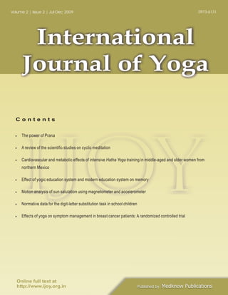 0973-6131

Volume 2 | Issue 2 | Jul-Dec 2009

International
Journal of Yoga
Contents

IJOY
The power of Prana

}

A review of the scientific studies on cyclic meditation

}

Cardiovascular and metabolic effects of intensive Hatha Yoga training in middle-aged and older women from

}

northern Mexico

Effect of yogic education system and modern education system on memory

}

Motion analysis of sun salutation using magnetometer and accelerometer

}

Normative data for the digit-letter substitution task in school children

}

Effects of yoga on symptom management in breast cancer patients: A randomized controlled trial

}

Online full text at
http://www.ijoy.org.in

Published by

Medknow Publications

 