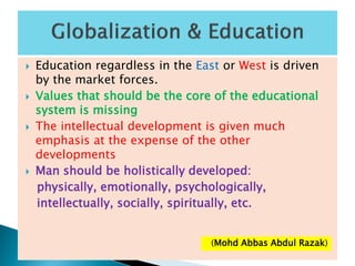  Education regardless in the East or West is driven
by the market forces.
 Values that should be the core of the educational
system is missing
 The intellectual development is given much
emphasis at the expense of the other
developments
 Man should be holistically developed:
physically, emotionally, psychologically,
intellectually, socially, spiritually, etc.
(Mohd Abbas Abdul Razak)
 