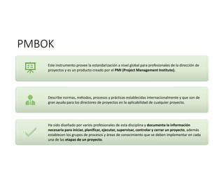 PMBOK
Este instrumento provee la estandarización a nivel global para profesionales de la dirección de
proyectos y es un producto creado por el PMI (Project Management Institute).
Describe normas, métodos, procesos y prácticas establecidas internacionalmente y que son de
gran ayuda para los directores de proyectos en la aplicabilidad de cualquier proyecto.
Ha sido diseñado por varios profesionales de esta disciplina y documenta la información
necesaria para iniciar, planificar, ejecutar, supervisar, controlar y cerrar un proyecto, además
establecen los grupos de procesos y áreas de conocimiento que se deben implementar en cada
una de las etapas de un proyecto.
 