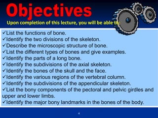 4
List the functions of bone.
Identify the two divisions of the skeleton.
Describe the microscopic structure of bone.
List the different types of bones and give examples.
Identify the parts of a long bone.
Identify the subdivisions of the axial skeleton.
Identify the bones of the skull and the face.
Identify the various regions of the vertebral column.
Identify the subdivisions of the appendicular skeleton.
List the bony components of the pectoral and pelvic girdles and
upper and lower limbs.
Identify the major bony landmarks in the bones of the body.
Upon completion of this lecture, you will be able to:
 