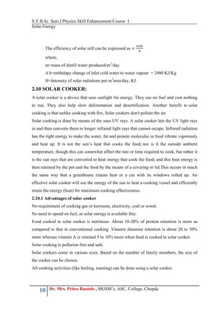 S.Y.B.Sc. Sem.I Physics Skill Enhancement Course I
Solar Energy
10 Dr. Mrs. Pritee Raotole , MGSM’s, ASC, College, Chopda
The efficiency of solar still can be expressed as
where,
m=mass of distill water produced/m2
/day
∆ h=enthalapy change of inlet cold water to water vapour = 2480 KJ/Kg
H=Intensity of solar radiations per m2
area/day, KJ.
2.10 SOLAR COOKER:
A solar cooker is a device that uses sunlight for energy. They use no fuel and cost nothing
to run. They also help slow deforestation and desertification. Another benefit to solar
cooking is that unlike cooking with fire, Solar cookers don't pollute the air.
Solar cooking is done by means of the suns UV rays. A solar cooker lets the UV light rays
in and then converts them to longer infrared light rays that cannot escape. Infrared radiation
has the right energy to make the water, fat and protein molecules in food vibrate vigorously
and heat up. It is not the sun’s heat that cooks the food, nor is it the outside ambient
temperature, though this can somewhat affect the rate or time required to cook, but rather it
is the sun rays that are converted to heat energy that cook the food; and this heat energy is
then retained by the pot and the food by the means of a covering or lid.This occurs in much
the same way that a greenhouse retains heat or a car with its windows rolled up. An
effective solar cooker will use the energy of the sun to heat a cooking vessel and efficiently
retain the energy (heat) for maximum cooking effectiveness.
2.10.1 Advantages of solar cooker
No requirement of cooking gas or kerosene, electricity, coal or wood.
No need to spend on fuel, as solar energy is available free.
Food cooked in solar cooker is nutritious. About 10-20% of protein retention is more as
compared to that in conventional cooking .Vitamin thiamine retention is about 20 to 30%
more whereas vitamin A is retained 5 to 10% more when food is cooked in solar cooker.
Solar cooking is pollution free and safe.
Solar cookers come in various sizes. Based on the number of family members, the size of
the cooker can be chosen.
All cooking activities (like boiling, roasting) can be done using a solar cooker.
 