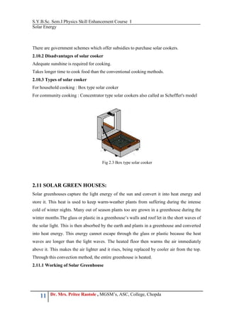 S.Y.B.Sc. Sem.I Physics Skill Enhancement Course I
Solar Energy
11 Dr. Mrs. Pritee Raotole , MGSM’s, ASC, College, Chopda
There are government schemes which offer subsidies to purchase solar cookers.
2.10.2 Disadvantages of solar cooker
Adequate sunshine is required for cooking.
Takes longer time to cook food than the conventional cooking methods.
2.10.3 Types of solar cooker
For household cooking : Box type solar cooker
For community cooking : Concentrator type solar cookers also called as Scheffler's model
2.11 SOLAR GREEN HOUSES:
Solar greenhouses capture the light energy of the sun and convert it into heat energy and
store it. This heat is used to keep warm-weather plants from suffering during the intense
cold of winter nights. Many out of season plants too are grown in a greenhouse during the
winter months.The glass or plastic in a greenhouse’s walls and roof let in the short waves of
the solar light. This is then absorbed by the earth and plants in a greenhouse and converted
into heat energy. This energy cannot escape through the glass or plastic because the heat
waves are longer than the light waves. The heated floor then warms the air immediately
above it. This makes the air lighter and it rises, being replaced by cooler air from the top.
Through this convection method, the entire greenhouse is heated.
2.11.1 Working of Solar Greenhouse
Fig 2.3 Box type solar cooker
 
