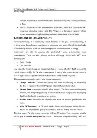 S.Y.B.Sc. Sem.I Physics Skill Enhancement Course I
Solar Energy
2 Dr. Mrs. Pritee Raotole , MGSM’s, ASC, College, Chopda
sunlight will create an electric field across photovoltaic systems, causing electricity
to flow.
 The DC electricity will be transported to an inverter, which will convert this DC
power into alternating current (AC). This AC power is the type of electricity which
is used for the electric appliances in your home, also referred to as AC load.
2.3 STORAGE OF SOLAR ENERGY:
For solar electricity, it is stored using either batteries or the grid. For solar heating, it
is stored using thermal mass, water tanks, or swimming pool water. One of the drawbacks
of solar energy systems is that the Sun doesn't provide a constant stream of energy.
Homeowners are able to generate solar electricity by using a photovoltaic solar
power system. There are two primary methods of Energy Storage with a PV solar
power system-
 Battery Banks
 Grid Inter-Tie
One way solar power storage can be accomplished is by using a battery bank to store the
electricity generated by the PV solar power system. A battery solar power storage system is
used in a grid-tied PV system with battery backup and stand-alone PV systems.
The major components of a battery solar power system are...
 Charge Controller: Prevents the battery bank from overcharging by interrupting
the flow of electricity from the PV panels when the battery bank is full.
 Battery Bank: A group of batteries wired together. The batteries are similar to car
batteries, but designed specifically to endure the type of charging and discharging
they'll need to handle in a solar power system.
 System Meter: Measures and displays your solar PV systems performance and
status.
 Main DC Disconnect: A DC rated breaker between the batteries and the inverter.
Allows the inverter to be quickly disconnected from the battery bank for service.
The third type of PV solar power system is a grid-tied PV system. This system can actually
use the grid as its solar energy storage system. This is done using net-metering. With net-
 