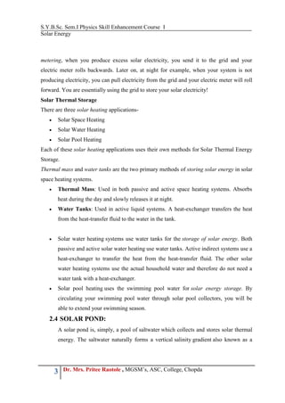 S.Y.B.Sc. Sem.I Physics Skill Enhancement Course I
Solar Energy
3 Dr. Mrs. Pritee Raotole , MGSM’s, ASC, College, Chopda
metering, when you produce excess solar electricity, you send it to the grid and your
electric meter rolls backwards. Later on, at night for example, when your system is not
producing electricity, you can pull electricity from the grid and your electric meter will roll
forward. You are essentially using the grid to store your solar electricity!
Solar Thermal Storage
There are three solar heating applications-
 Solar Space Heating
 Solar Water Heating
 Solar Pool Heating
Each of these solar heating applications uses their own methods for Solar Thermal Energy
Storage.
Thermal mass and water tanks are the two primary methods of storing solar energy in solar
space heating systems.
 Thermal Mass: Used in both passive and active space heating systems. Absorbs
heat during the day and slowly releases it at night.
 Water Tanks: Used in active liquid systems. A heat-exchanger transfers the heat
from the heat-transfer fluid to the water in the tank.
 Solar water heating systems use water tanks for the storage of solar energy. Both
passive and active solar water heating use water tanks. Active indirect systems use a
heat-exchanger to transfer the heat from the heat-transfer fluid. The other solar
water heating systems use the actual household water and therefore do not need a
water tank with a heat-exchanger.
 Solar pool heating uses the swimming pool water for solar energy storage. By
circulating your swimming pool water through solar pool collectors, you will be
able to extend your swimming season.
2.4 SOLAR POND:
A solar pond is, simply, a pool of saltwater which collects and stores solar thermal
energy. The saltwater naturally forms a vertical salinity gradient also known as a
 