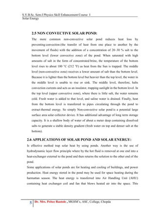 S.Y.B.Sc. Sem.I Physics Skill Enhancement Course I
Solar Energy
5 Dr. Mrs. Pritee Raotole , MGSM’s, ASC, College, Chopda
2.5 NON CONVECTIVE SOLAR POND:
The more common non-convective solar pond reduces heat loss by
preventing convection (the transfer of heat from one place to another by the
movement of fluids) with the addition of a concentration of 20–30 % salt to the
bottom level (lower convective zone) of the pond. When saturated with high
amounts of salt in the form of concentrated brine, the temperature of the bottom
level rises to about 100 °C (212 °F) as heat from the Sun is trapped. The middle
level (non-convective zone) receives a lower amount of salt than the bottom level.
Because it is lighter than the bottom level but heavier than the top level, the water in
the middle level is unable to rise or sink. The middle level, therefore, halts
convection currents and acts as an insulator, trapping sunlight in the bottom level. In
the top level (upper convective zone), where there is little salt, the water remains
cold. Fresh water is added to that level, and saline water is drained. Finally, heat
from the bottom level is transferred to pipes circulating through the pond to
extract thermal energy. So simply Non-convective solar pond is a potential large
surface area solar collector device. It has additional advantage of long term storage
capacity. It is a shallow body of water of about a meter deep containing dissolved
salts to generate a stable density gradient (fresh water on top and denser salt at the
bottom).
2.6 APPLICATIONS OF SOLAR POND AND SOLAR ENERGY:
Is effective method trap solar heat by using ponds. Another way is the use of
hydrodynamic layer flow principle where by the hot fluid is removed at one end into a
heat-exchanger external to the pond and then returns the solution to the other end of the
pond.
Some applications of solar ponds are for heating and cooling of buildings, and power
production. Heat energy stored in the pond may be used for space heating during the
harmattan season. The heat energy is transferred into Air Handling Unit (AHU)
containing heat exchanger coil and fan that blows heated air into the space. This
 