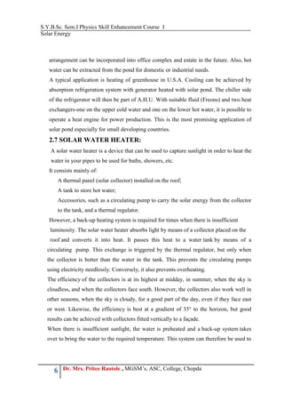 S.Y.B.Sc. Sem.I Physics Skill Enhancement Course I
Solar Energy
6 Dr. Mrs. Pritee Raotole , MGSM’s, ASC, College, Chopda
arrangement can be incorporated into office complex and estate in the future. Also, hot
water can be extracted from the pond for domestic or industrial needs.
A typical application is heating of greenhouse in U.S.A. Cooling can be achieved by
absorption refrigeration system with generator heated with solar pond. The chiller side
of the refrigerator will then be part of A.H.U. With suitable fluid (Freons) and two heat
exchangers-one on the upper cold water and one on the lower hot water, it is possible to
operate a heat engine for power production. This is the most promising application of
solar pond especially for small developing countries.
2.7 SOLAR WATER HEATER:
A solar water heater is a device that can be used to capture sunlight in order to heat the
water in your pipes to be used for baths, showers, etc.
It consists mainly of:
A thermal panel (solar collector) installed on the roof;
A tank to store hot water;
Accessories, such as a circulating pump to carry the solar energy from the collector
to the tank, and a thermal regulator.
However, a back-up heating system is required for times when there is insufficient
luminosity. The solar water heater absorbs light by means of a collector placed on the
roof and converts it into heat. It passes this heat to a water tank by means of a
circulating pump. This exchange is triggered by the thermal regulator, but only when
the collector is hotter than the water in the tank. This prevents the circulating pumps
using electricity needlessly. Conversely, it also prevents overheating.
The efficiency of the collectors is at its highest at midday, in summer, when the sky is
cloudless, and when the collectors face south. However, the collectors also work well in
other seasons, when the sky is cloudy, for a good part of the day, even if they face east
or west. Likewise, the efficiency is best at a gradient of 35° to the horizon, but good
results can be achieved with collectors fitted vertically to a façade.
When there is insufficient sunlight, the water is preheated and a back-up system takes
over to bring the water to the required temperature. This system can therefore be used to
 