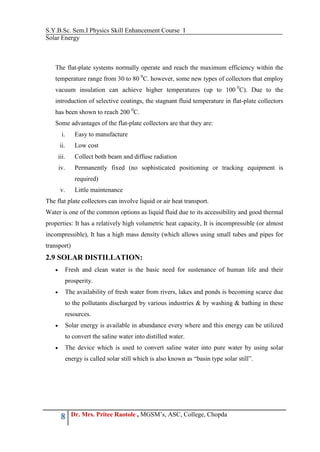 S.Y.B.Sc. Sem.I Physics Skill Enhancement Course I
Solar Energy
8 Dr. Mrs. Pritee Raotole , MGSM’s, ASC, College, Chopda
The flat-plate systems normally operate and reach the maximum efficiency within the
temperature range from 30 to 80 0
C. however, some new types of collectors that employ
vacuum insulation can achieve higher temperatures (up to 100 0
C). Due to the
introduction of selective coatings, the stagnant fluid temperature in flat-plate collectors
has been shown to reach 200 0
C.
Some advantages of the flat-plate collectors are that they are:
i. Easy to manufacture
ii. Low cost
iii. Collect both beam and diffuse radiation
iv. Permanently fixed (no sophisticated positioning or tracking equipment is
required)
v. Little maintenance
The flat plate collectors can involve liquid or air heat transport.
Water is one of the common options as liquid fluid due to its accessibility and good thermal
properties: It has a relatively high volumetric heat capacity, It is incompressible (or almost
incompressible), It has a high mass density (which allows using small tubes and pipes for
transport)
2.9 SOLAR DISTILLATION:
 Fresh and clean water is the basic need for sustenance of human life and their
prosperity.
 The availability of fresh water from rivers, lakes and ponds is becoming scarce due
to the pollutants discharged by various industries & by washing & bathing in these
resources.
 Solar energy is available in abundance every where and this energy can be utilized
to convert the saline water into distilled water.
 The device which is used to convert saline water into pure water by using solar
energy is called solar still which is also known as “basin type solar still”.
 