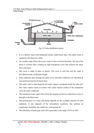 S.Y.B.Sc. Sem.I Physics Skill Enhancement Course I
Solar Energy
9 Dr. Mrs. Pritee Raotole , MGSM’s, ASC, College, Chopda
Fig. 2.2 Solar distillation system
 It is a shallow basin with blackened surface called basin liner. The saline water is
supplied to the basin by a filler.
 An overflow pipe allows the excess water to flow out from the basin. The top of the
basin is covered with a sloping air tight transparent cover that encloses the space
above the basin.
 The cover is made of glass or plastic. The cover is roof like and the slope is
provided towards a collection trough.
 Solar radiations pass through the glass cover and these radiations are absorbed &
converted into heat by the basin liner.
 The saline water is than heated & the water vapour is produced inside the solar still.
The water vapour comes in contact with cooler interior surface of the transparent
cover & it gets condensed.
 The condensed water vapors flow down the sloping roof & it is collected in a tray or
through as distilled water.
 The performance of a solar still mainly depends on the available intensity of solar
radiations. It also depends of the atmospheric conditions like ambient air
temperature, humidity, sky conditions ,wind speeds etc.
 The efficiency of basin type solar still is generally in the range of 35% to 50%.
 