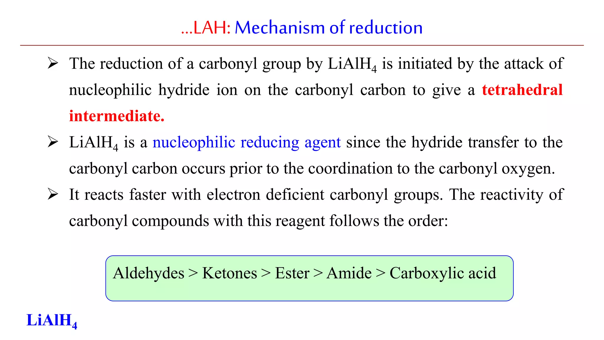 …LAH:Mechanismofreduction
 The reduction of a carbonyl group by LiAlH4 is initiated by the attack of
nucleophilic hydride ion on the carbonyl carbon to give a tetrahedral
intermediate.
 LiAlH4 is a nucleophilic reducing agent since the hydride transfer to the
carbonyl carbon occurs prior to the coordination to the carbonyl oxygen.
 It reacts faster with electron deficient carbonyl groups. The reactivity of
carbonyl compounds with this reagent follows the order:
Aldehydes > Ketones > Ester > Amide > Carboxylic acid
LiAlH4
 