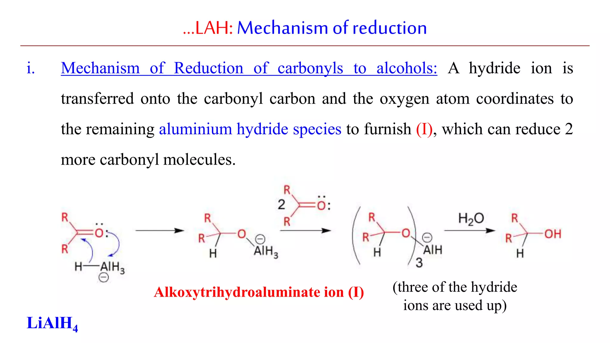 …LAH:Mechanismofreduction
i. Mechanism of Reduction of carbonyls to alcohols: A hydride ion is
transferred onto the carbonyl carbon and the oxygen atom coordinates to
the remaining aluminium hydride species to furnish (I), which can reduce 2
more carbonyl molecules.
LiAlH4
(three of the hydride
ions are used up)
Alkoxytrihydroaluminate ion (I)
 