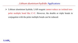 …Lithiumaluminiumhydride: Applications
 Lithium aluminium hydride, LAH reagent cannot reduce an isolated non-
polar multiple bond like C=C. However, the double or triple bonds in
conjugation with the polar multiple bonds can be reduced.
LiAlH4
 