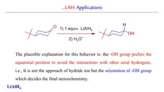 …LAH:Applications
The plausible explanation for this behavior is: the -OH group prefers the
equatorial position to avoid the interactions with other axial hydrogens.
i.e., It is not the approach of hydride ion but the orientation of -OH group
which decides the final stereochemistry.
LiAlH4
 