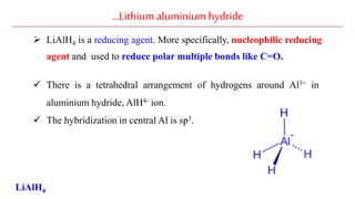 …Lithiumaluminiumhydride
 LiAlH4 is a reducing agent. More specifically, nucleophilic reducing
agent and used to reduce polar multiple bonds like C=O.
 There is a tetrahedral arrangement of hydrogens around Al3+ in
aluminium hydride, AlH4- ion.
 The hybridization in central Al is sp3.
LiAlH4
 