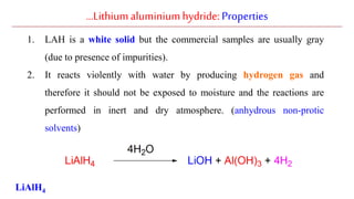 …Lithiumaluminiumhydride: Properties
1. LAH is a white solid but the commercial samples are usually gray
(due to presence of impurities).
2. It reacts violently with water by producing hydrogen gas and
therefore it should not be exposed to moisture and the reactions are
performed in inert and dry atmosphere. (anhydrous non-protic
solvents)
LiAlH4
 